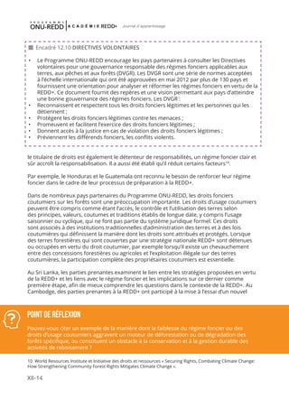 XII-14
Journal d'apprentissage
le titulaire de droits est également le détenteur de responsabilités, un régime foncier clair et
sûr accroît la responsabilisation. Il a aussi été établi qu’il réduit certains facteurs10
.
Par exemple, le Honduras et le Guatemala ont reconnu le besoin de renforcer leur régime
foncier dans le cadre de leur processus de préparation à la REDD+.
Dans de nombreux pays partenaires du Programme ONU-REDD, les droits fonciers
coutumiers sur les forêts sont une préoccupation importante. Les droits d’usage coutumiers
peuvent être compris comme étant l’accès, le contrôle et l’utilisation des terres selon
des principes, valeurs, coutumes et traditions établis de longue date, y compris l’usage
saisonnier ou cyclique, qui ne font pas partie du système juridique formel. Ces droits
sont associés à des institutions traditionnelles d’administration des terres et à des lois
coutumières qui définissent la manière dont les droits sont attribués et protégés. Lorsque
des terres forestières qui sont couvertes par une stratégie nationale REDD+ sont détenues
ou occupées en vertu du droit coutumier, par exemple lorsqu’il existe un chevauchement
entre des concessions forestières ou agricoles et l’exploitation illégale sur des terres
coutumières, la participation complète des propriétaires coutumiers est essentielle.
Au Sri Lanka, les parties prenantes examinent le lien entre les stratégies proposées en vertu
de la REDD+ et les liens avec le régime foncier et les implications sur ce dernier comme
première étape, afin de mieux comprendre les questions dans le contexte de la REDD+. Au
Cambodge, des parties prenantes à la REDD+ ont participé à la mise à l’essai d’un nouvel
 Encadré 12.10 DIRECTIVES VOLONTAIRES
•	 Le Programme ONU-REDD encourage les pays partenaires à consulter les Directives
volontaires pour une gouvernance responsable des régimes fonciers applicables aux
terres, aux pêches et aux forêts (DVGR). Les DVGR sont une série de normes acceptées
à l’échelle internationale qui ont été approuvées en mai 2012 par plus de 130 pays et
fournissent une orientation pour analyser et réformer les régimes fonciers en vertu de la
REDD+. Ce document fournit des repères et une vision permettant aux pays d’atteindre
une bonne gouvernance des régimes fonciers. Les DVGR :
•	 Reconnaissent et respectent tous les droits fonciers légitimes et les personnes qui les
détiennent ;
•	 Protègent les droits fonciers légitimes contre les menaces ;
•	 Promeuvent et facilitent l’exercice des droits fonciers légitimes ;
•	 Donnent accès à la justice en cas de violation des droits fonciers légitimes ;
•	 Préviennent les différends fonciers, les conflits violents.
Point de réflexion
Pouvez-vous citer un exemple de la manière dont la faiblesse du régime foncier ou des
droits d’usage coutumiers aggravent un moteur de déforestation ou de dégradation des
forêts spécifique, ou constituent un obstacle à la conservation et à la gestion durable des
activités de reboisement ?
10 World Resources Institute et Initiative des droits et ressources « Securing Rights, Combating Climate Change:
How Strengthening Community Forest Rights Mitigates Climate Change ».
 