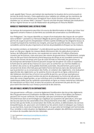 Chapitre 12 | Bonne Gouvernance
XII-15
outil, appelé Open Tenure, permettant de représenter la situation de la communauté en
termes de droits fonciers. Cette application pour tablette est utilisée par les membres de
la communauté eux-mêmes pour enregistrer leurs droits fonciers, et les données sont
stockées sur un serveur Web. L’annexe 1 fournit une liste de pays réalisant des évaluations
de leur régime foncier en vue de l’élaboration de politiques et mesures REDD+.
MANQUE DE TRANSPARENCE DANS L’OCTROI DE PERMIS
Le manque de transparence peut être à la source de désinformation et d’abus, qui à leur tour
aggravent certains moteurs ou barrières aux activités de conservation ou d’amélioration.
Aux Philippines11
, les risques identifiés au moyen d’une évaluation des risques de corruption
dans la REDD+12
portaient sur l’émission illégale de permis (permis d’utilisation des ressources,
permis de coupe et permis d’exploitation minière à petite échelle) par les dirigeants locaux, le
conseil municipal et les membres du Congrès, ainsi que les autorités locales. Ceux-ci ont été
considérés comme les plus importants en termes de probabilité et d’impact sur les moteurs.
De manière similaire, en Indonésie13
, il a été démontré que les licences forestières peuvent
jouer un rôle pour réguler les niveaux élevés d’émissions liés à la sylviculture et dans le
secteur de l’affectation des terres, non seulement en raison des 52 millions d’hectares
couverts par les licences, mais aussi pour des raisons de gouvernance. Premièrement, compte
tenu du fait que l’octroi de licences prend beaucoup de temps et est considéré comme trop
coûteux (en termes de temps ainsi que de coûts formels et informels), les personnes ou
les entreprises demandant la licence peuvent essayer de récupérer ces coûts en exploitant
la forêt dans le cadre de leur licence en cours sans se conformer aux normes établies ou
en dehors des zones ou de la palette d’activités autorisées. Deuxièmement, parce que le
versement de droits informels peut permettre l’octroi de licences dans des domaines tels
que la protection ou la conservation des forêts, en violation des règlements. Une évaluation
approfondie des règlements sur le système d’octroi de permis en ligne a démontré a)
des faiblesses donnant lieu à l’octroi non justifié de permis, qui ont par exemple pour
conséquence un plus grand nombre de permis de plantation ou l’octroi de tels permis
dans des zones inappropriées, ce qui contribue ainsi à la déforestation et b) des atouts
systémiques (telles que les systèmes automatisés en ligne au niveau national qui réduisent
les interactions en face à face, et donc les occasions de versement de pots-de-vin), qui
pourraient être étendus aux niveaux provincial et des districts.
DES LOIS FAIBLES, INCOMPLETES OU CONTRADICTOIRES
Une gouvernance « efficace » concerne également l’amélioration des lois et des règlements
liés à la gouvernance et à l’utilisation durable des forêts. Si ceux-ci font défaut, les facteurs
peuvent s’en trouver renforcés. Par exemple, cela peut commencer par l’identification
d’incohérences dans la terminologie qui s’applique aux questions de sylviculture, ainsi que
des lacunes dans les lois sectorielles et les chevauchements entre elles. La définition de
termes tels que les forêts, la conservation des forêts, les arbres, la déforestation, les services
écosystémiques, etc. peut avoir une incidence sur les actions visant à s’attaquer aux moteurs
ou aux barrières. Aussi est-il important de veiller à ce que cette terminologie soit harmonisée.
Pour remédier à cette situation, les législateurs peuvent adapter des définitions existantes ou
en inclure de nouvelles dans les lois nationales.
11 Lien hypertexte :www.tinyurl.com/philipines-redd-cra
12 Op. cit.
13 www.tinyurl.com/indonesia-redd-permits
 
