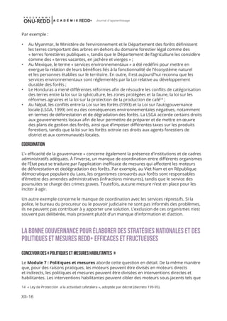 XII-16
Journal d'apprentissage
Par exemple :
•	 Au Myanmar, le Ministère de l’environnement et le Département des forêts définissent
les terres comportant des arbres en dehors du domaine forestier légal comme des
« terres forestières publiques », tandis que le Département de l’agriculture les considère
comme des « terres vacantes, en jachère et vierges » ;
•	 Au Mexique, le terme « services environnementaux » a été redéfini pour mettre en
exergue la relation de leurs bénéfices liés à la fonctionnalité de l’écosystème naturel
et les personnes établies sur le territoire. En outre, il est aujourd’hui reconnu que les
services environnementaux sont réglementés par la Loi relative au développement
durable des forêts ;
•	 Le Honduras a mené différentes réformes afin de résoudre les conflits de catégorisation
des terres entre la loi sur la sylviculture, les zones protégées et la faune, la loi sur les
réformes agraires et la loi sur la protection de la production de café14
;
•	 Au Népal, les conflits entre la Loi sur les forêts (1993) et la Loi sur l’autogouvernance
locale (LSGA, 1999) ont eu des conséquences environnementales négatives, notamment
en termes de déforestation et de dégradation des forêts. La LSGA accorde certains droits
aux gouvernements locaux afin de leur permettre de préparer et de mettre en œuvre
des plans de gestion des forêts, ainsi que d’imposer différentes taxes sur les produits
forestiers, tandis que la loi sur les forêts octroie ces droits aux agents forestiers de
district et aux communautés locales.
COORDINATION
L’« efficacité de la gouvernance » concerne également la présence d’institutions et de cadres
administratifs adéquats. À l’inverse, un manque de coordination entre différents organismes
de l’État peut se traduire par l’application inefficace de mesures qui affectent les moteurs
de déforestation et dedégradation des forêts. Par exemple, au Viet Nam et en République
démocratique populaire du Laos, les organismes consacrés aux forêts sont responsables
d’émettre des amendes administratives (infractions mineures), tandis que le service des
poursuites se charge des crimes graves. Toutefois, aucune mesure n’est en place pour les
inciter à agir.
Un autre exemple concerne le manque de coordination avec les services répressifs. Si la
police, le bureau du procureur ou le pouvoir judiciaire ne sont pas informés des problèmes,
ils ne peuvent pas contribuer à y apporter une solution. L’exclusion de ces organismes n’est
souvent pas délibérée, mais provient plutôt d’un manque d’information et d’action.
LA BONNE GOUVERNANCE POUR ÉLABORER DES STRATÉGIES NATIONALES ET DES
POLITIQUES ET MESURES REDD+ EFFICACES ET FRUCTUEUSES
concevoir des « politiques et mesures habilitantes »
Le Module 7 : Politiques et mesures aborde cette question en détail. De la même manière
que, pour des raisons pratiques, les moteurs peuvent être divisés en moteurs directs
et indirects, les politiques et mesures peuvent être divisées en interventions directes et
habilitantes. Les interventions habilitantes peuvent cibler des moteurs sous-jacents tels que
14 « Ley de Protección a la actividad cafetalera », adoptée par décret (decreto 199-95).
 