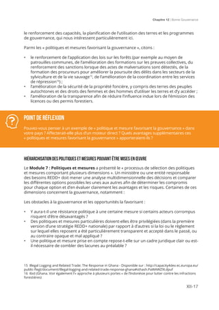 Chapitre 12 | Bonne Gouvernance
XII-17
le renforcement des capacités, la planification de l’utilisation des terres et les programmes
de gouvernance, qui nous intéressent particulièrement ici.
Parmi les « politiques et mesures favorisant la gouvernance », citons :
•	 le renforcement de l’application des lois sur les forêts (par exemple au moyen de
patrouilles communes, de l’amélioration des formations sur les preuves collectives, du
renforcement des sanctions lorsque des actes de malversations sont détectés, de la
formation des procureurs pour améliorer la poursuite des délits dans les secteurs de la
sylviculture et de la vie sauvage15
, de l’amélioration de la coordination entre les services
de répression16
) ;
•	 l’amélioration de la sécurité de la propriété foncière, y compris des terres des peuples
autochtones et des droits des femmes et des hommes d’utiliser les terres et d’y accéder ;
•	 l’amélioration de la transparence afin de réduire l’influence indue lors de l’émission des
licences ou des permis forestiers.
hiÉrarchisation des politiques et mesures pouvant Être mises en Œuvre
Le Module 7 : Politiques et mesures a présenté le « processus de sélection des politiques
et mesures comportant plusieurs dimensions ». Un ministère ou une entité responsable
des besoins REDD+ doit mener une analyse multidimensionnelle des décisions et comparer
les différentes options possibles les unes aux autres afin de déterminer les compromis
pour chaque option et d’en évaluer clairement les avantages et les risques. Certaines de ces
dimensions concernent la gouvernance, notamment :
Les obstacles à la gouvernance et les opportunités la favorisant :
•	 Y aura-t-il une résistance politique à une certaine mesure si certains acteurs corrompus
risquent d’être désavantagés ?
•	 Des politiques et mesures particulières doivent-elles être privilégiées (dans la première
version d’une stratégie REDD+ nationale) par rapport à d’autres si la loi ou le règlement
sur lequel elles reposent a été particulièrement transparent et accepté dans le passé, ou
au contraire opaque et mal appliqué ?
•	 Une politique et mesure prise en compte repose-t-elle sur un cadre juridique clair ou est-
il nécessaire de combler des lacunes au préalable ?
Point de réflexion
Pouvez-vous penser à un exemple de « politique et mesure favorisant la gouvernance » dans
votre pays ? Affecterait-elle plus d’un moteur direct ? Quels avantages supplémentaires ces
« politiques et mesures favorisant la gouvernance » apporteraient-ils ?
15 Illegal Logging and Related Trade: The Response in Ghana - Disponible sur : http://capacity4dev.ec.europa.eu/
public-flegt/document/illegal-logging-and-related-trade-response-ghana#sthash.PaWAWZ9I.dpuf
16 Ibid (Ghana. Voir également l’« approche à plusieurs portes » de l’Indonésie pour lutter contre les infractions
forestières)
 