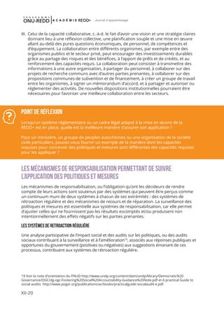 XII-20
Journal d'apprentissage
III.	 Celui de la capacité collaborative, c.-à-d. le fait d’avoir une vision et une stratégie claires
donnant lieu à une réflexion collective, une planification souple et une mise en œuvre
allant au-delà des pures questions économiques, de personnel, de compétences et
d’équipement. La collaboration entre différents organismes, par exemple entre des
organismes publics et le secteur privé, peut encourager des investissements durables
grâce au partage des risques et des bénéfices, à l’apport de prêts et de crédits, et au
renforcement des capacités requis. La collaboration peut consister à transmettre des
informations à une autre organisation, à partager du personnel, à collaborer sur des
projets de recherche communs avec d’autres parties prenantes, à collaborer sur des
propositions communes de subvention et de financement, à créer un groupe de travail
entre les organismes, à signer un mémorandum d’accord, et à partager et autoriser ou
réglementer des activités. De nouvelles dispositions institutionnelles pourraient être
nécessaires pour favoriser une meilleure collaboration entre les secteurs.
LES MÉCANISMES DE RESPONSABILISATION PERMETTANT DE SUIVRE
L’APPLICATION DES POLITIQUES ET MESURES
Les mécanismes de responsabilisation, ou l’obligation qu’ont les décideurs de rendre
compte de leurs actions sont soutenus par des systèmes qui peuvent être perçus comme
un continuum muni de deux systèmes à chacun de ses extrémités : des systèmes de
rétroaction régulière et des mécanismes de recours et de réparation. La surveillance des
politiques et mesures est essentielle aux systèmes de responsabilisation, car elle permet
d’ajuster celles qui ne fournissent pas les résultats escomptés et/ou produisent non
intentionnellement des effets négatifs sur les parties prenantes.
LES SYSTÈMES DE RETROACTION RÉGULIÈRE
Une analyse participative de l’impact social et des audits sur les politiques, ou des audits
sociaux contribuant à la surveillance et à l’amélioration19
, associés aux réponses publiques et
opportunes du gouvernement (positives ou négatives) aux suggestions émanant de ces
processus, contribuent aux systèmes de rétroaction régulière.
Point de réflexion
Lorsqu’un système réglementaire ou un cadre légal adapté à la mise en œuvre de la
REDD+ est en place, quelle est la meilleure manière d’assurer son application ?
Pour un ministère, un groupe de peuples autochtones ou une organisation de la société
civile particuliers, pouvez-vous fournir un exemple de la manière dont les capacités
requises pour concevoir des politiques et mesures sont différentes des capacités requises
pour les appliquer ?
19 Voir la note d’orientation du PNUD http://www.undp.org/content/dam/undp/library/Democratic%20
Governance/OGC/dg-ogc-Fostering%20Social%20Accountability-Guidance%20Note.pdf et A practical Guide to
social audits http://www.pogar.org/publications/ac/books/practicalguide-socialaudit-e.pdf.
 