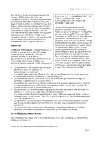 Chapitre 12 | Bonne Gouvernance
XII-21
Compte tenu du fait que les politiques et les
mesures REDD+ visent à induire des
changements positifs dans la pratique actuelle
et l’utilisation des ressources forestières, les
pays devront contrôler ces changements, c.-à-d.
évaluer si les moyens juridiques, administratifs
et financiers ont produit les effets escomptés et
répondent aux objectifs ultimes20
. Une telle
tâche sera différente des objectifs d’un système
national de surveillance des forêts, mais
complémentaire à celui-ci. Les garanties (voir la
section ci-dessous) constituent une autre
manière d’assurer la responsabilisation.
OBJETDUSUIVI
Le Module 7 : Politiques et mesures aborde le
suivi de la mise en œuvre. Aider les pays à
suivre la mise en œuvre des politiques et
mesures permettrait aux acteurs
gouvernementaux et non gouvernementaux au
niveau national de mieux contrôler leur
performance (voir l’encadré 12.12), notamment :
•	 Leur pertinence : les objectifs des politiques
et mesures couvrent-ils toutes les
dimensions des problèmes ?
•	 Leur utilité : pour examiner si l’intervention a eu les résultats escomptés, mais aussi pour
en déterminer les effets collatéraux, notamment négatifs.
•	 Leur cohérence interne : différentes politiques et mesures ayant les mêmes objectifs
sont-elles complémentaires ou redondantes ?
•	 Leur cohérence externe : Sont-elles en phase avec la stratégie de développement national
du pays, ou avec d’autres politiques et mesures sectorielles, y compris des mesures de
gouvernance et fiscale, et y contribuent-elles ?
•	 Leur pertinence ou leur efficacité stratégique : les résultats peuvent-ils être attribués aux
politiques et mesures, ou s’agit-il d’une simple coïncidence ?
•	 Leur rapport coût-efficacité : les coûts sont-ils raisonnables par rapport à d’autres options
mises en œuvre conjointement ? Des efforts (entrées, ressources) sont-ils nécessaires pour
produire des résultats ?
•	 Leur pérennité : les politiques et mesures sont-elles suffisamment ancrées pour résister
aux changements de gouvernement ? Peuvent-elles être soutenues sans financement
extérieur ?
•	 Leur composante de renforcement des capacités : les politiques et mesures ont-elles
permis de renforcer les capacités des institutions qui les mettent en œuvre ?
QUI CONTRÔLE LES POLITIQUES ET MESURES ?
Selon le contexte du pays, une série d’approches peuvent être utilisées pour contrôler les
politiques et mesures :
 Encadré 12.12 LES DIFFÉRENCES ET LES
POINTS COMMUNS ENTRE LA
SURVEILLANCE DES POLITIQUES ET
MESURES ET LES SNSF
Le suivi des changements dans les
politiques publiques et les systèmes
nationaux de surveillance des forêts (SNSF)
sont des activités différentes, mais liées.
D’une part, les SNSF visent à suivre l’impact
des activités de démonstration ou les
politiques et les mesures REDD+ en termes
d’efficacité (tonnes d’équivalent dioxyde de
carbone par an ou éléments biophysiques
de substitution). D’autre part, le suivi
des changements dans les politiques
concerne le suivi de ce qui peut être décrit
globalement comme leur performance.
Dans le deuxième cas, les indicateurs ne
concernent pas le carbone, même si des
efforts doivent être consentis afin d’établir
un lien de causalité entre la performance
et l’efficacité. Le module 5 fournit de plus
amples informations sur les SNSF.
20 http://ec.europa.eu/smart-regulation/evaluation/index_en.htm
 