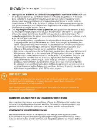XII-22
Journal d'apprentissage
•	 Les organes de direction, les conseils ou les organismes nationaux de la REDD+ sont
les principaux acteurs qui permettent de suivre l’efficacité des politiques et mesures.
Dans cette tâche, ils peuvent être soutenus soit par des plateformes comprenant
plusieurs parties prenantes (y compris les peuples autochtones, la société civile, les
organismes de la REDD+ et les donateurs), soit par des organes gouvernementaux ou
non gouvernementaux plus indépendants du processus de prise de décisions REDD+,
par exemple au moyen d’audits sociaux.
•	 Des organes gouvernementaux de supervision, tels que la Cour des comptes (Brésil)
ou des organismes plus spécialisés tels que des services de lutte contre la corruption,
ont un rôle à jouer dans le suivi des différents aspects de la performance des PM.
•	 Les parlements ont un rôle à jouer pour assurer la cohérence entre une politique et une
autre dans différents secteurs.
	 –	 En tant que législateur, un parlement est responsable de débattre des lois relatives
à un programme national REDD+ et de les ratifier. Par exemple, le parlement peut
veiller à ce que des mesures d’incitation fiscale telles que les subventions du secteur
de l’huile de palme n’aillent pas à l’encontre des efforts menés en parallèle pour
réduire la déforestation causée par les plantations de palmiers à huile.
	 –	 Les membres du parlement, lorsqu’ils sont des représentants du peuple légitimement
élus, peuvent relayer les préoccupations de différents acteurs sociaux (y compris les
peuples autochtones, les communautés locales et les OSC) et peuvent s’assurer que
celles-ci soient reflétées dans les processus législatif et d’allocation des budgets.
	 –	 Les parlements ont un rôle unique à jouer en ce qui concerne la supervision du
processus national REDD+, qui est à la fois lié aux processus financier et législatif.
En adoptant et en contrôlant les budgets de l’État, les parlements servent souvent à
contrôler le pouvoir exécutif et peuvent contribuer à assurer la gestion transparente,
équitable et responsable des fonds REDD+ dans un pays.
DES CONDITIONS HABILITANTES POUR UN SUIVI EFFICACE DES POLITIQUES ET MESURES
Comme présenté ci-dessus, une surveillance efficace des PM dépend de l’accès à des
informations régulières et pertinentes, ainsi que de cadres juridiques appropriés, qui
peuvent institutionnaliser les politiques et les actions visant à soutenir le suivi.
LES MÉCANISMES DE RECOURS ET DE RÉPARATION (MRR)
Les mécanismes de recours et de réparation sont des systèmes organisationnels
transparents et responsables établis par les organismes gouvernementaux au niveau
national dans le but de prendre connaissance des préoccupations sur l’impact de leurs
Point de réflexion
Compte tenu de la structure de gouvernance de votre pays, qui devrait à votre sens être
chargé de suivre les politiques et mesures dans votre pays ? Quels mécanismes
pourraient les soutenir ou les compléter ?
Quel rôle le pouvoir judiciaire pourrait-il jouer dans la REDD+ en ce qui concerne les
systèmes de responsabilisation ?
 