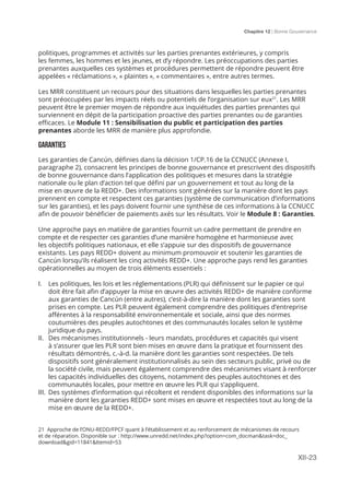 Chapitre 12 | Bonne Gouvernance
XII-23
politiques, programmes et activités sur les parties prenantes extérieures, y compris
les femmes, les hommes et les jeunes, et d’y répondre. Les préoccupations des parties
prenantes auxquelles ces systèmes et procédures permettent de répondre peuvent être
appelées « réclamations », « plaintes », « commentaires », entre autres termes.
Les MRR constituent un recours pour des situations dans lesquelles les parties prenantes
sont préoccupées par les impacts réels ou potentiels de l’organisation sur eux21
. Les MRR
peuvent être le premier moyen de répondre aux inquiétudes des parties prenantes qui
surviennent en dépit de la participation proactive des parties prenantes ou de garanties
efficaces. Le Module 11 : Sensibilisation du public et participation des parties
prenantes aborde les MRR de manière plus approfondie.
GARANTIES
Les garanties de Cancún, définies dans la décision 1/CP.16 de la CCNUCC (Annexe I,
paragraphe 2), consacrent les principes de bonne gouvernance et prescrivent des dispositifs
de bonne gouvernance dans l’application des politiques et mesures dans la stratégie
nationale ou le plan d’action tel que défini par un gouvernement et tout au long de la
mise en œuvre de la REDD+. Des informations sont générées sur la manière dont les pays
prennent en compte et respectent ces garanties (système de communication d’informations
sur les garanties), et les pays doivent fournir une synthèse de ces informations à la CCNUCC
afin de pouvoir bénéficier de paiements axés sur les résultats. Voir le Module 8 : Garanties.
Une approche pays en matière de garanties fournit un cadre permettant de prendre en
compte et de respecter ces garanties d’une manière homogène et harmonieuse avec
les objectifs politiques nationaux, et elle s’appuie sur des dispositifs de gouvernance
existants. Les pays REDD+ doivent au minimum promouvoir et soutenir les garanties de
Cancún lorsqu’ils réalisent les cinq activités REDD+. Une approche pays rend les garanties
opérationnelles au moyen de trois éléments essentiels :
I.	 Les politiques, les lois et les réglementations (PLR) qui définissent sur le papier ce qui
doit être fait afin d’appuyer la mise en œuvre des activités REDD+ de manière conforme
aux garanties de Cancún (entre autres), c’est-à-dire la manière dont les garanties sont
prises en compte. Les PLR peuvent également comprendre des politiques d’entreprise
afférentes à la responsabilité environnementale et sociale, ainsi que des normes
coutumières des peuples autochtones et des communautés locales selon le système
juridique du pays.
II.	 Des mécanismes institutionnels - leurs mandats, procédures et capacités qui visent
à s’assurer que les PLR sont bien mises en œuvre dans la pratique et fournissent des
résultats démontrés, c.-à-d. la manière dont les garanties sont respectées. De tels
dispositifs sont généralement institutionnalisés au sein des secteurs public, privé ou de
la société civile, mais peuvent également comprendre des mécanismes visant à renforcer
les capacités individuelles des citoyens, notamment des peuples autochtones et des
communautés locales, pour mettre en œuvre les PLR qui s’appliquent.
III.	 Des systèmes d’information qui récoltent et rendent disponibles des informations sur la
manière dont les garanties REDD+ sont mises en œuvre et respectées tout au long de la
mise en œuvre de la REDD+.
21 Approche de l’ONU-REDD/FPCF quant à l’établissement et au renforcement de mécanismes de recours
et de réparation. Disponible sur : http://www.unredd.net/index.php?option=com_docman&task=doc_
download&gid=11841&Itemid=53
 