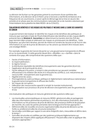 XII-24
Journal d'apprentissage
La décision de Durban sur les garanties prévoit la soumission d’une synthèse des
informations, et la décision de la CCNUCC prise à Varsovie a clarifié les échéances et la
fréquence de ces soumissions, à savoir après le démarrage de la mise en œuvre des
activités et en phase avec les communications nationales (et ce de manière volontaire par
l’intermédiaire de la plateforme Web REDD+ de la CCNUCC).
ÉVALUATION DES BÉNÉFICES ET DES RISQUES DES POLITIQUES ET MESURES DANS LE CADRE DES GARANTIES
DE CANCUN
Le gouvernement doit évaluer et identifier les risques et les bénéfices des politiques et
mesures (par exemple à l’aide de l’Outil d’identification des bénéfices et des risques (BeRT)
présenté dans le Module 8 : Garanties) en déterminant la manière dont les PLR des
pays tiennent déjà compte et atténuent ces risques ou promeuvent ces bénéfices. Cette
évaluation, qui peut être itérative, permet de mettre en lumière les lacunes et de fournir des
informations en vue de la prise de décisions sur les actions qui doivent être incluses dans
une stratégie REDD+.
Par exemple, la garantie de Cancún (b) porte sur une gouvernance transparente et efficace
et sur la souveraineté. Si cette garantie devait être « détaillée » ou « clarifiée » dans le
contexte d’un pays, elle comprendrait des questions telles que :
•	 l’accès à l’information ;
•	 la responsabilisation ;
•	 le régime foncier ;
•	 la distribution équitable des bénéfices (recoupements avec les garanties (b) et (c)) ;
•	 l’application de la primauté du droit ;
•	 l’accès adéquat à la justice, y compris à des procédures qui peuvent remédier
efficacement à la violation des droits et à résoudre les conflits (c.-à-d. mécanismes de
recours) (NB : recoupement avec la garantie (c)) ;
•	 l’égalité entre les sexes ;
•	 l’homogénéité du cadre juridique, politique et réglementaire national/sous-national pour
la gouvernance transparente et efficace des forêts ;
•	 les risques de corruption ;
•	 l’allocation des ressources/la capacité à remplir le mandat institutionnel ;
•	 la participation aux processus de prise de décision (recoupements avec les garanties (b)
et (c)).
Une évaluation des politiques et mesures générerait des questions telles que :
•	 Les éventuelles actions/politiques et mesures REDD+ généreront-elles et partageront-
elles des informations pertinentes et précises (c.-à-d. des informations financières, des
informations sur les processus de prise de décision, des processus d’offre et de passation
de marchés, etc.) avec les parties prenantes dans la langue et le format appropriés ?
•	 Définiront-elles de nouvelles structures organisationnelles de prise de décisions sur les
forêts ou amélioreront-elles les structures existantes ?
•	 Seront-elles contrôlées par rapport à une série d’objectifs clairs, mesurables et définis dans
le temps ?
•	 Sont-elles structurées et codifiées par des systèmes juridiques/réglementaires qui
disposent des moyens d’être appliqués efficacement ? Peuvent-elles créer et appliquer des
sanctions appropriées ?
 