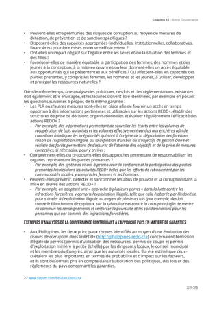 Chapitre 12 | Bonne Gouvernance
XII-25
•	 Peuvent-elles être prémunies des risques de corruption au moyen de mesures de
détection, de prévention et de sanction spécifiques ?
•	 Disposent-elles des capacités appropriées (individuelles, institutionnelles, collaboratives,
financières) pour être mises en œuvre efficacement ?
•	 Ont-elles un impact négatif sur l’égalité entre les sexes et/ou la situation des femmes et
des filles ?
•	 Favorisent-elles de manière équitable la participation des femmes, des hommes et des
jeunes à la conception, à la mise en œuvre et/ou leur donnent-elles un accès équitable
aux opportunités qui se présentent et aux bénéfices ? Ou affectent-elles les capacités des
parties prenantes, y compris les femmes, les hommes et les jeunes, à utiliser, développer
et protéger les ressources naturelles ?
Dans le même temps, une analyse des politiques, des lois et des réglementations existantes
doit également être envisagée, et les lacunes doivent être identifiées, par exemple en posant
les questions suivantes à propos de la même garantie :
•	 Les PLR ou d’autres mesures sont-elles en place afin de fournir un accès en temps
opportun à des informations pertinentes et utilisables sur les actions REDD+, établir des
structures de prise de décisions organisationnelles et évaluer régulièrement l’efficacité des
actions REDD+ ?
	–	Par exemple, des informations permettant de surveiller les écarts entre les volumes de
récupération de bois autorisés et les volumes effectivement vendus aux enchères afin de
contribuer à indiquer les irrégularités qui sont à l’origine de la dégradation des forêts en
raison de l’exploitation illégale, ou la définition d’un but ou d’objectifs de gestion claire et
réaliste des forêts permettant de s’assurer de l’atteinte des objectifs et de la prise de mesures
correctives, si nécessaire, pour y arriver ;
•	 Comprennent-elles ou proposent-elles des approches permettant de responsabiliser les
organes représentant les parties prenantes ?
	–	Par exemple, des systèmes visant à promouvoir la confiance et la participation des parties
prenantes locales dans les activités REDD+ telles que les efforts de reboisement par les
communautés locales, y compris les femmes et les hommes.
•	 Peuvent-elles prévenir, détecter et sanctionner les abus de pouvoir et la corruption dans la
mise en œuvre des actions REDD+ ?
	–	Par exemple, en adoptant une « approche à plusieurs portes » dans la lutte contre les
infractions forestières, y compris l’exploitation illégale, telle que celle élaborée par l’Indonésie,
pour s’atteler à l’exploitation illégale au moyen de plusieurs lois (par exemple, des lois
contre le blanchiment de capitaux, sur la sylviculture et contre la corruption) afin de mettre
en commun les renseignements et renforcer la poursuite et les condamnations pour les
personnes qui ont commis des infractions forestières.
EXEMPLES D’ANALYSES DE LA GOUVERNANCE CONTRIBUANT À L’APPROCHE PAYS EN MATIÈRE DE GARANTIES
•	 Aux Philippines, les deux principaux risques identifiés au moyen d’une évaluation des
risques de corruption dans la REDD+ (http://philippines-redd-cra) concernaient l’émission
illégale de permis (permis d’utilisation des ressources, permis de coupe et permis
d’exploitation minière à petite échelle) par les dirigeants locaux, le conseil municipal
et les membres du Congrès, ainsi que les autorités locales. Il a été estimé que ceux-
ci étaient les plus importants en termes de probabilité et d’impact sur les facteurs,
et ils sont désormais pris en compte dans l’élaboration des politiques, des lois et des
règlements du pays concernant les garanties.
22 www.tinyurl.com/bhutan-redd-cra
 