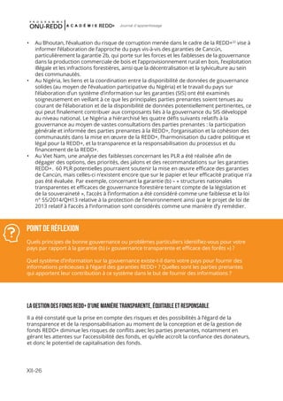 XII-26
Journal d'apprentissage
•	 Au Bhoutan, l’évaluation du risque de corruption menée dans le cadre de la REDD+22
vise à
informer l’élaboration de l’approche du pays vis-à-vis des garanties de Cancún,
particulièrement la garantie 2b, qui porte sur les forces et les faiblesses de la gouvernance
dans la production commerciale de bois et l’approvisionnement rural en bois, l’exploitation
illégale et les infractions forestières, ainsi que la décentralisation et la sylviculture au sein
des communautés.
•	 Au Nigéria, les liens et la coordination entre la disponibilité de données de gouvernance
solides (au moyen de l’évaluation participative du Nigéria) et le travail du pays sur
l’élaboration d’un système d’information sur les garanties (SIS) ont été examinés
soigneusement en veillant à ce que les principales parties prenantes soient tenues au
courant de l’élaboration et de la disponibilité de données potentiellement pertinentes, ce
qui peut finalement contribuer aux composants liés à la gouvernance du SIS développé
au niveau national. Le Nigéria a hiérarchisé les quatre défis suivants relatifs à la
gouvernance au moyen de vastes consultations des parties prenantes : la participation
générale et informée des parties prenantes à la REDD+, l’organisation et la cohésion des
communautés dans la mise en œuvre de la REDD+, l’harmonisation du cadre politique et
légal pour la REDD+, et la transparence et la responsabilisation du processus et du
financement de la REDD+.
•	 Au Viet Nam, une analyse des faiblesses concernant les PLR a été réalisée afin de
dégager des options, des priorités, des jalons et des recommandations sur les garanties
REDD+. 60 PLR potentielles pourraient soutenir la mise en œuvre efficace des garanties
de Cancún, mais celles-ci n’existent encore que sur le papier et leur efficacité pratique n’a
pas été évaluée. Par exemple, concernant la garantie (b) – « structures nationales
transparentes et efficaces de gouvernance forestière tenant compte de la législation et
de la souveraineté », l’accès à l’information a été considéré comme une faiblesse et la loi
n° 55/2014/QH13 relative à la protection de l’environnement ainsi que le projet de loi de
2013 relatif à l’accès à l’information sont considérés comme une manière d’y remédier.
LA GESTION DES FONDS REDD+ D’UNE MANIÈRE TRANSPARENTE, ÉQUITABLE ET RESPONSABLE
Il a été constaté que la prise en compte des risques et des possibilités à l’égard de la
transparence et de la responsabilisation au moment de la conception et de la gestion de
fonds REDD+ diminue les risques de conflits avec les parties prenantes, notamment en
gérant les attentes sur l’accessibilité des fonds, et qu’elle accroît la confiance des donateurs,
et donc le potentiel de capitalisation des fonds.
Point de réflexion
Quels principes de bonne gouvernance ou problèmes particuliers identifiez-vous pour votre
pays par rapport à la garantie (b) (« gouvernance transparente et efficace des forêts ») ?
Quel système d’information sur la gouvernance existe-t-il dans votre pays pour fournir des
informations précieuses à l’égard des garanties REDD+ ? Quelles sont les parties prenantes
qui apportent leur contribution à ce système dans le but de fournir des informations ?
 