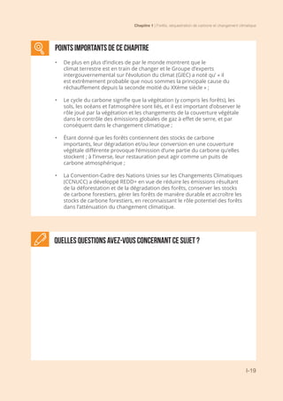 Chapitre 1 | Forêts, séquestration de carbone et changement climatique
I-19
Quelles questions avez-vous concernant ce sujet ?
POINTS IMPORTANTS DE CE CHAPITRE
•	 De plus en plus d’indices de par le monde montrent que le
climat terrestre est en train de changer et le Groupe d’experts
intergouvernemental sur l’évolution du climat (GIEC) a noté qu’ « il
est extrêmement probable que nous sommes la principale cause du
réchauffement depuis la seconde moitié du XXème siècle » ;
•	 Le cycle du carbone signifie que la végétation (y compris les forêts), les
sols, les océans et l’atmosphère sont liés, et il est important d’observer le
rôle joué par la végétation et les changements de la couverture végétale
dans le contrôle des émissions globales de gaz à effet de serre, et par
conséquent dans le changement climatique ;
•	 Étant donné que les forêts contiennent des stocks de carbone
importants, leur dégradation et/ou leur conversion en une couverture
végétale différente provoque l’émission d’une partie du carbone qu’elles
stockent ; à l’inverse, leur restauration peut agir comme un puits de
carbone atmosphérique ;
•	 La Convention-Cadre des Nations Unies sur les Changements Climatiques
(CCNUCC) a développé REDD+ en vue de réduire les émissions résultant
de la déforestation et de la dégradation des forêts, conserver les stocks
de carbone forestiers, gérer les forêts de manière durable et accroître les
stocks de carbone forestiers, en reconnaissant le rôle potentiel des forêts
dans l’atténuation du changement climatique.
 