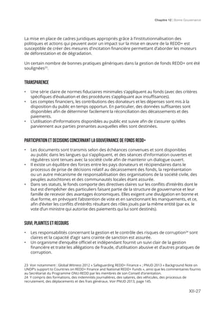 Chapitre 12 | Bonne Gouvernance
XII-27
La mise en place de cadres juridiques appropriés grâce à l’institutionnalisation des
politiques et actions qui peuvent avoir un impact sur la mise en œuvre de la REDD+ est
susceptible de créer des mesures d’incitation financière permettant d’aborder les moteurs
de déforestation et de dégradation.
Un certain nombre de bonnes pratiques génériques dans la gestion de fonds REDD+ ont été
soulignées23
.
TRANSPARENCE
•	 Une série claire de normes fiduciaires minimales s’appliquent au fonds (avec des critères
spécifiques d’évaluation et des procédures s’appliquant aux insuffisances).
•	 Les comptes financiers, les contributions des donateurs et les dépenses sont mis à la
disposition du public en temps opportun. En particulier, des données suffisantes sont
disponibles afin de déterminer facilement la réconciliation des décaissements et des
paiements.
•	 L’utilisation d’informations disponibles au public est suivie afin de s’assurer qu’elles
parviennent aux parties prenantes auxquelles elles sont destinées.
PARTICIPATION ET DECISIONS CONCERNANT LA GOUVERNANCE DE FONDS REDD+
•	 Les documents sont transmis selon des échéances convenues et sont disponibles
au public dans les langues qui s’appliquent, et des séances d’information ouvertes et
régulières sont tenues avec la société civile afin de maintenir un dialogue ouvert.
•	 Il existe un équilibre des forces entre les pays donateurs et récipiendaires dans le
processus de prise de décisions relatif au décaissement des fonds, la représentation
ou un autre mécanisme de responsabilisation des organisations de la société civile, des
peuples autochtones et des communautés locales étant assurée.
•	 Dans ses statuts, le fonds comporte des directives claires sur les conflits d’intérêts dont le
but est d’empêcher des particuliers faisant partie de la structure de gouvernance et leur
famille de recevoir des avantages économiques. Elles exigent une divulgation en bonne et
due forme, en prévoyant l’abstention de vote et en sanctionnant les manquements, et ce,
afin d’éviter les conflits d’intérêts résultant des rôles joués par la même entité (par ex. le
vote d’un ministre qui autorise des paiements qui lui sont destinés).
SUIVI, PLAINTES ET RECOURS
•	 Les responsabilités concernant la gestion et le contrôle des risques de corruption24
sont
claires et la capacité d’agir sans crainte de sanction est assurée.
•	 Un organisme d’enquête officiel et indépendant fournit un suivi clair de la gestion
financière et traite les allégations de fraude, d’utilisation abusive et d’autres pratiques de
corruption.
23 Voir notamment : Global Witness 2012 « Safeguarding REDD+ Finance » ; PNUD 2013 « Background Note on
UNDP’s support to Countries on REDD+ Finance and National REDD+ Funds », ainsi que les commentaires fournis
au Secrétariat du Programme ONU-REDD par les membres de son Conseil d’orientation.
24 Y compris des formations, des indemnités journalières, des salaires, des véhicules, des processus de
recrutement, des déplacements et des frais généraux. Voir PNUD 2013, page 145.
 