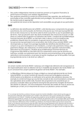 XII-28
Journal d'apprentissage
25 Le concept de droit lié au carbone n’est pas couvert de manière détaillée ici, étant donné que les pays ne
sont pas tenus d’aborder cette question pour accéder à des paiements axés sur les résultats pour la REDD+
conformément à la CCNUCC. Toutefois, les approches projets en termes de REDD+ demandent que les pays
définissent la propriété du carbone. En outre, des initiatives de paiements axés sur les résultats telles que le fonds
carbone du FPCF exigent des entités des programmes de réduction des émissions qu’elles démontrent leurs droits
sur les réductions d’émissions et leur transfert aux acheteurs. Il convient de relever que la mise en œuvre des
droits sur la réduction des émissions pose des défis, étant donné que l’évaluation de la réduction des émissions à
une échelle qui correspond à la propriété des terres peut être très difficile sur le plan technique et avoir un coût
prohibitif, hormis peut-être dans les pays de taille limitée ou dans les pays où le régime foncier est déjà bien défini.
•	 Des audits indépendants internes et externes portant sur la gestion financière, la
performance et l’impact sont réalisés régulièrement.
•	 Des systèmes préventifs (y compris le renforcement des capacités, des vérifications
ponctuelles et des contrôles approfondis) sont privilégiés ; les sanctions sont appliquées
de manière juste et appropriée.
•	 Les systèmes de recours et de réparation sont accessibles aux groupes et aux particuliers.
ÉQUITÉ
•	 La définition des bénéficiaires de la REDD+ a été étendue pour comprendre les groupes
autochtones, les communautés, les femmes et les jeunes qui n’ont pas la propriété des
terres et des ressources sur les terres selon le droit coutumier ou qui ne possèdent pas
de terres, mais qui peuvent avoir des droits d’utilisation des ressources et jouer un rôle
direct ou indirect dans la gestion et l’utilisation des forêts. L’analyse de la problématique
hommes-femmes de la REDD+ au Viet Nam citée ci-dessus a mis en évidence des
problèmes d’équité dans la conception, la gouvernance et la gestion des fonds.
•	 Les personnes qui participent à la conservation des forêts et aux activités REDD+ sont
récompensées au moyen d’un partage équitable des bénéfices (les bénéfices sont
compris ici au sens monétaire et non monétaire, y compris des paiements initiaux, des
paiements d’étape, des redevances, le renforcement des capacités institutionnelles,
l’éducation et la formation). L’Analyse de la problématique hommes-femmes du
Programme ONU-REDD au Viet Nam (2013) a notamment conclu que les femmes ont
lutté pour accéder aux paiements pour les services environnementaux et les projets de
sylviculture communautaire, ce qui peut en partie s’expliquer par le fait qu’elles n’ont pas
la propriété des terres ni de droit sur celles-ci25
.
EXEMPLES NATIONAUX
Un certain nombre de fonds REDD+ nationaux ont intégré des éléments de transparence et
de responsabilisation dans la sélection de leurs modalités de réception des fonds REDD+ et/
ou en concevant leur propre système de gestion de fonds REDD+. Par exemple :
•	 La République Démocratique du Congo a intégré au manuel opérationnel de son fonds
national REDD+ un certain nombre de mesures concernant la divulgation proactive
d’informations et la détection, la notification et la sanction des utilisations abusives. Par
exemple, le comité technique qui soumet des conseils et des recommandations comprend
des spécialistes de la société civile, l’examen des propositions est caractérisé par un
processus à double rideau qui préserve l’anonymat des personnes chargées de l’examen
afin d’éviter la collusion, une micro-évaluation financière des entités de mise en œuvre est
réalisée par un tiers, et un mécanisme de recours sur plusieurs canaux est établi.
 