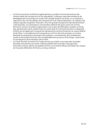 Chapitre 12 | Bonne Gouvernance
XII-29
•	 Le fonds amazonien du Brésil est généralement considéré comme démontrant des
niveaux élevés de transparence et de redevabilité. La Banque nationale brésilienne de
développement économique et social a été chargée de gérer les fonds, vu sa capacité à
répondre à des normes élevées de transparence et de responsabilisation, et ce grâce à de
solides capacités de gestion financière. Une très grande transparence des décaissements
a été observée. Les observateurs ont toutefois relevé le fait qu’en raison de normes
fiduciaires strictes, les petites organisations ont eu plus de difficultés à accéder au fonds.
Des représentants de la société civile sont actifs dans le Comité d’orientation multipartite
(COFA), qui est également composé de représentants venant d’instances au niveau fédéral
et des États. La surveillance et la transparence sont l’un des huit principes sur la base
desquels les propositions de projet sont évaluées. La transparence des candidatures
reçues et des projets financés s’est considérablement accrue au fil du temps, notamment
en conséquence de l’orientation de la COFA.
•	 Le Fonds forestier du bassin du Congo permet aux entités sous-nationales et locales
d’accéder directement aux fonds. Cette possibilité étant associée à des garanties
financières strictes, elle est considérée comme une manière efficace de réduire les risques
de mauvaise affectation de fonds au niveau national.
 
 