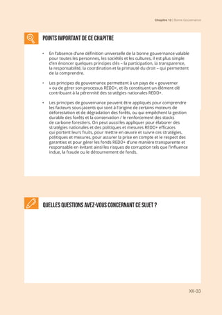 Chapitre 12 | Bonne Gouvernance
XII-33
points important DE CE CHAPITRE
•	 En l’absence d’une définition universelle de la bonne gouvernance valable
pour toutes les personnes, les sociétés et les cultures, il est plus simple
d’en énoncer quelques principes clés – la participation, la transparence,
la responsabilité, la coordination et la primauté du droit – qui permettent
de la comprendre.
•	 Les principes de gouvernance permettent à un pays de « gouverner
» ou de gérer son processus REDD+, et ils constituent un élément clé
contribuant à la pérennité des stratégies nationales REDD+.
•	 Les principes de gouvernance peuvent être appliqués pour comprendre
les facteurs sous-jacents qui sont à l’origine de certains moteurs de
déforestation et de dégradation des forêts, ou qui empêchent la gestion
durable des forêts et la conservation / le renforcement des stocks
de carbone forestiers. On peut aussi les appliquer pour élaborer des
stratégies nationales et des politiques et mesures REDD+ efficaces
qui portent leurs fruits, pour mettre en œuvre et suivre ces stratégies,
politiques et mesures, pour assurer la prise en compte et le respect des
garanties et pour gérer les fonds REDD+ d’une manière transparente et
responsable en évitant ainsi les risques de corruption tels que l’influence
indue, la fraude ou le détournement de fonds.
Quelles questions avez-vous concernant ce sujet ?
 