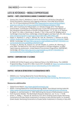 1
Journal d'apprentissage
LISTE DE RÉFÉRENCES – MODULE D’APPRENTISSAGE
CHAPITRE 1 - ForÊts, séquestration de carbone et changement climatique
•	 Gaveau DLA, Sloan S, Molidena E, Yaen H, Sheil D, et al. (2014) Four Decades of
Forest Persistence, Clearance and Logging on Borneo. PLoS ONE 9(7):e101654.
doi: 10.1371/journal.pone.0101654 (http://www.plosone.org/article/fetchObject.
action?uri=info:doi/10.1371/journal.pone.0101654&representation=PDF)
•	 IPCC, 2013: Summary for Policymakers. In: Climate Change 2013: The Physical
Science Basis. Contribution of Working Group I to the Fifth Assessment Report of
the Intergovernmental Panel on Climate Change [Stocker, T.F., D. Qin, G.-K. Plattner,
M. Tignor, S.K. Allen, J. Boschung, A. Nauels, Y. Xia, V. Bex and P.M. Midgley (eds.)].
Cambridge University Press, Cambridge, United Kingdom and New York, NY, USA. (http://
www.climatechange2013.org/images/report/WG1AR5_SPM_FINAL.pdf)
•	 Kapos, V., Ravilious, C., Leng, C., Bertzky, M., Osti, M., Clements, T., Dickson, B. (2010)
Carbon, biodiversity and ecosystem services: Exploring co-benefits. Cambodia. UNEP-
WCMC, Cambridge, UK.http://old.unep-wcmc.org/medialibrary/2010/11/03/cbf221c3/
Cambodia%20Summary%20Report%202010.pdf
•	 Trumper, K., Bertzky, M., Dickson, B., van der Heijden, G., Jenkins, M., Manning, P.
June 2009. The Natural Fix? The role of ecosystems in climate mitigation. A UNEP
rapid response assessment. United Nations Environment Programme, UNEPWCMC,
Cambridge, UK (http://old.unep-wcmc.org/medialibrary/2010/11/03/cbf221c3/
Cambodia%20Summary%20Report%202010.pdf)
ChapITRE 2 - Comprendre redd+ et la ccnucc
•	 N-REDD (2013) Pilot Projects versus National Policy in the REDD Arena. The UNREDD
Programme Blog. 31 July 2013. Web. 4 June 2015. Available at: https://unredd.wordpress.
com/2013/07/31/pilot-projects-versus-national-policy-in-the-redd-arena/
ChapITRE 3 - Moteurs de déFORESTATION et de dégradation DES FORÊTS
•	 NREDD (n.d.). Training Material for Forest Monitoring. https://www.
forestcarbonpartnership.org/redd-training-material-forest-monitoring Retrieved June 5,
2015.
Ressources additionelles
•	 Global Forest Watch, http://www.globalforestwatch.org/
•	 REDD+ Training Material for Forest Monitoring: REDD+ Sourcebook training materials
https://www.forestcarbonpartnership.org/redd-training-material-forest-monitoring
•	 Angelsen, A. and Kaimowitz, D. 1999. Rethinking the Causes of Deforestation: Lessons
from Economic Models. The World Bank Research Observer, vol. 14, no. 1: 73-98.
•	 Enters, T., Kelley, L., Pescott, M. and Durst, P.B. 2010. Growing Green Assets: Removing
Constraints to Private Sector Investment in Forestry in Asia and the Pacific. In: Growing
Green Assets: Removing Constraints to Private Sector Investment in Forestry in Asia and
 
