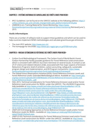 3
Journal d'apprentissage
ChapITRE 5 - Systèmes nationaux de surveillance des forêts (SNSF) pour REDD+
•	 IPCC Guidelines: can be found on the UNFCCC website at the following address: https://
unfccc.int/land_use_and_climate_change/redd_web_platform/items/6734.php
•	 UNREDD (n.d.). Training Material for Forest Monitoring. https://www.
forestcarbonpartnership.org/redd-training-material-forest-monitoring Retrieved June 5,
2015.
Outils informatiques
There are a number of software tools to support these guidelines and which can be used to
help countries implement NFMS methodologies and calculate greenhouse gas emissions.
•	 The main IPCC website: http://www.ipcc.ch/
•	 The homepage for the EFDB: http://www.ipcc-nggip.iges.or.jp/EFDB/main.php.
ChapITRE 6 - Niveaux [d’émission] de référence des forêts (NERF) pour REDD+
•	 Carbon Fund Methodological Framework: The Carbon Fund of World Bank’s Forest
Carbon Partnership Facility provides guidance for Forest Reference Level construction
which is consistent with UNFCCC but more restrictive on several issues. It contains a set
of 37 criteria and related indicators (C&I), associated with five major aspects of Emission
Reductions Programs: level of ambition, carbon accounting, safeguards, sustainable
program design and implementation, and ER Program transactions: https://www.
forestcarbonpartnership.org/carbon-fund-methodological-framework
•	 The Global Forest Observations Initiative (GFOI). Forest Reference Emission Levels and
Forest Reference Levels: Extended Methodological Advice. Available at: http://www.gfoi.
org/wp-content/uploads/2015/08/Module-3-Forest-Reference-Emisisons-Levels-and-
Forest-Reference-levels....pdf
•	 FAO, 2015. Technical considerations for Forest Reference Emission Level and/or Forest
Reference Level construction for REDD+ under the UNFCCC. The UN-REDD Programme,
Italy (available at http://www.unredd.net/index.php?view=download&alias=14118-
technical-considerations-for-forest-reference-emission-level-andor-
forest-reference-level-construction-for-redd-under-the-unfccc&category_
slug=frl&option=com_docman&Itemid=134) Spanish: http://www.unredd.net/index.
php?option=com_docman&view=download&alias=14464-consideraciones-tecnicas-
para-la-elaboracion-de-niveles-de-referencia-de-emisiones-forestalesniveles-de-
referencia-forestales-en-el-marco-de-la-cmnucc&category_slug=frl&Itemid=134 French:
www.unredd.net/index.php?option=com_docman&view=download&alias=14456-
considerations-techniques-relatives-a-letablissement-de-niveaux-demissions-de-
reference-pour-les-forets-etou-niveaux-de-reference-pour-les-forets-dans-le-contexte-
de-la-redd-au-titre-de-la-ccnucc&category_slug=frl&Itemid=134
•	 UNEP (2013) Emerging Approaches to Forest Reference Emission Levels and/or Forest
Reference Levels for REDD+. Available at: http://www.un-redd.org/FRELPublication/
tabid/794487/Default.aspx
•	 UNEP (2105) Technical considerations for Forest Reference Emission Level and/or Forest
Reference Level construction for REDD+ under the UNFCCC. Available at: http://www.
unredd.net/~unredd/index.php?view=document&alias=14118-technical-considerations-
 