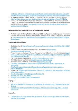 Références et Crédits
4
for-forest-reference-emission-level-andor-forest-reference-level-construction-for-redd-
under-the-unfccc&category_slug=frl&layout=default&option=com_docman&Itemid=134
•	 REDD Web Platform: Forest Reference Levels and Forest Reference Emission Levels:
http://unfccc.int/land_use_and_climate_change/redd_web_platform/items/6733.php
•	 UNFCCC REDD Web Platform: Forest Reference Levels and Forest Reference Emission
Levels. The platform provides an overview of information submitted by different entities
on FREL/FRL construction. http://unfccc.int/land_use_and_climate_change/redd_web_
platform/items/6733.php
Chapitre 7 - Politiques et mesures pour mettre en oeuvre la redd+
•	 Peskett, Leo & Kimberly Todd (n.d) Putting REDD+ Safeguards and Safeguard Information
Systems Into Practice UN-REDD Programme Policy Brief on REDD+ Safeguards. Available
at: http://www.un-redd.org/Newsletter35/PolicyBriefonREDDSafeguards/tabid/105808/
Default.aspx
Ressources additionelles
•	 BioCarbon Fund: https://wbcarbonfinance.org/Router.cfm?Page=BioCF&ItemID=9708&F
ID=9708
•	 Forest Carbon Partnership Facility (FCPF). Available at: https://www.
forestcarbonpartnership.org
•	 Forest Investment Program: Forest Management Unit Development. Available at: http://
www.worldbank.org/projects/P144269/forest-investment-program-forest-management-
unit-development?lang=en
•	 FSC International. Available at: https://ic.fsc.org/about-us.1.htm
•	 REDD Standards. Available at: http://www.redd-standards.org
•	 Verified Carbon Standard. Available at: http://www.v-c-s.org
•	 UN-REDD framework for supporting the development of country approaches to
safeguards
•	 Asia Pacific Lessons Learned: Safeguards and safeguards information system -
Information Note
•	 Go-REDD+: Promoting and supporting the Cancun safeguards and designing a safeguard
information system
•	 The Country Approach to Safeguards Tool (CAST)
•	 Benefits and Risks Tool (BeRT)
•	 Support to countries on REDD+ safeguards
Espagnol
•	 Marco de ONU-REDD para apoyar el desarrollo de enfoques sobre salvaguardas a nivel
de país
•	 Herramienta del Programa ONU-REDD para el Enfoque sobre salvaguardas a nivel de
país (CAST)
Français
•	 Cadre d’appui du Programme ONU-REDD pour l’élaboration d’approches nationales en
matière de garanties
 