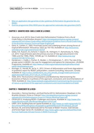 5
Journal d'apprentissage
•	 Mise en application des garanties et des systèmes d’information de garantie liés à la
REDD+
•	 Outil du programme ONU-REDD pour les approaches nationales des garanties (CAST)
Chapitre 8 - Garanties REDD+ dans le cadre de la CCNUCC
•	 Assuncao, et al. (2013). Does Credit A!ect Deforestation? Evidence from a Rural
Credit Policy in the Brazilian Amazon? http://climatepolicyinitiative.org/wp-content/
uploads/2013/01/Does-Credit-Affect-Deforestation-Evidence-from-a-Rural-Credit-Policy-
in-the-Brazilian-Amazon-Technical-Paper-English.pdf
•	 Geist, H., Lambin, E., 2002. Proximate causes and underlying drivers driving forces of
tropical deforestation. Bioscience, 52(2): pp 143-150. Available at: http://bioscience.
oxfordjournals.org/content/52/2/143.full
•	 Gibbs, H.K. Ruesch, A.S, Achard, F. Clayton, M., Holmgren, P., Ramankutty, N., Foley,
J.A. 2010. Tropical forests were the primary sources of new agricultural land in the
1980s and the 1990s. PNAS, 107(38): pp 1-6. Available at: http://www.pnas.org/
content/107/38/16732.short
•	 Henderson, I., Coello, J., Fischer, R., Mulder, I., Christophersen, T., 2013. The role of the
private sector in REDD+: the case for engagement and options for intervention. UN-REDD
Programme. Available at: http://www.un-redd.org/privatesectorpolicybrieflaunched/
tabid/106428/default.aspx
•	 Kissinger, G., Herold, M., de Sy, V., 2012. Drivers of deforestation and forest degradation:
A synethesis report for REDD+ policymakers. Lexeme Consulting. Vancouver, Canada.
Available at: http://unfccc.int/files/land_use_and_climate_change/redd/submissions/
application/pdf/redd_20121129_uk_cornelius.pdf
•	 TEEB. 2010. The Economics of Ecosystems and Biodiversity: Mainstreaming the
Economics of Nature: A synthesis of the approach, conclusions and recommendations of
TEEB. Available at: http://www.teebweb.org/publication/mainstreaming-the-economics-
of-nature-a-synthesis-of-the-approach-conclusions-and-recommendations-of-teeb/
Chapitre 9 - Financement de la REDD+
•	 Assunção J., Clarissa Gandour, and Rudi Rocha (2012). Deforestation Slowdown in the
Brazilian Amazon: Prices or Policies? http://climatepolicyinitiative.org/wp-content/
uploads/2012/03/Deforestation-Prices-or-Policies-Working-Paper.pdf
•	 CIFOR (2012). Analysing REDD+ Challenges and choices. Available at: http://www.cifor.
org/publications/pdf_files/Books/BAngelsen120107.pdf
•	 UNEP, 2014. Building Natural Capital Available at: http://www.un-redd.org/portals/15/
documents/IRPBuildingNaturalCapitalthroughREDDMarch2014finallowres_EN.pdf
•	 Norman, M, and Smita Nakhooda (2015) The State of REDD+ Finance. CGD Climate
and Forest Paper Series #5. Available at: http://www.cgdev.org/sites/default/files/CGD-
Norman-Nakhooda-Climate-Forests-5-REDD-Finance.pdf
 