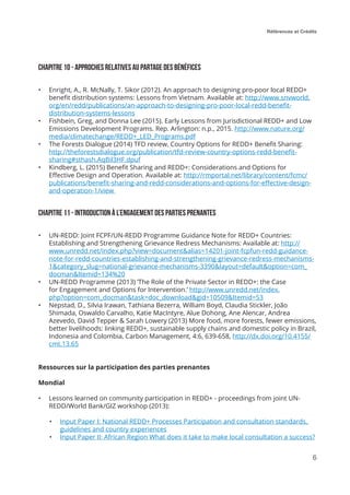 Références et Crédits
6
Chapitre 10 - Approches relatives au partage des bénéfices
•	 Enright, A., R. McNally, T. Sikor (2012). An approach to designing pro-poor local REDD+
benefit distribution systems: Lessons from Vietnam. Available at: http://www.snvworld.
org/en/redd/publications/an-approach-to-designing-pro-poor-local-redd-benefit-
distribution-systems-lessons
•	 Fishbein, Greg, and Donna Lee (2015). Early Lessons from Jurisdictional REDD+ and Low
Emissions Development Programs. Rep. Arlington: n.p., 2015. http://www.nature.org/
media/climatechange/REDD+_LED_Programs.pdf
•	 The Forests Dialogue (2014) TFD review, Country Options for REDD+ Benefit Sharing:
http://theforestsdialogue.org/publication/tfd-review-country-options-redd-benefit-
sharing#sthash.AqBil3HF.dpuf
•	 Kindberg, L. (2015) Benefit Sharing and REDD+: Considerations and Options for
Effective Design and Operation. Available at: http://rmportal.net/library/content/fcmc/
publications/benefit-sharing-and-redd-considerations-and-options-for-effective-design-
and-operation-1/view
Chapitre 11 - Introduction à l’engagement des parties prenantes
•	 UN-REDD: Joint FCPF/UN-REDD Programme Guidance Note for REDD+ Countries:
Establishing and Strengthening Grievance Redress Mechanisms: Available at: http://
www.unredd.net/index.php?view=document&alias=14201-joint-fcpfun-redd-guidance-
note-for-redd-countries-establishing-and-strengthening-grievance-redress-mechanisms-
1&category_slug=national-grievance-mechanisms-3390&layout=default&option=com_
docman&Itemid=134%20
•	 UN-REDD Programme (2013) ‘The Role of the Private Sector in REDD+: the Case
for Engagement and Options for Intervention.’ http://www.unredd.net/index.
php?option=com_docman&task=doc_download&gid=10509&Itemid=53
•	 Nepstad, D., Silvia Irawan, Tathiana Bezerra, William Boyd, Claudia Stickler, João
Shimada, Oswaldo Carvalho, Katie MacIntyre, Alue Dohong, Ane Alencar, Andrea
Azevedo, David Tepper & Sarah Lowery (2013) More food, more forests, fewer emissions,
better livelihoods: linking REDD+, sustainable supply chains and domestic policy in Brazil,
Indonesia and Colombia, Carbon Management, 4:6, 639-658, http://dx.doi.org/10.4155/
cmt.13.65
Ressources sur la participation des parties prenantes
Mondial
•	 Lessons learned on community participation in REDD+ - proceedings from joint UN-
REDD/World Bank/GIZ workshop (2013):
•	 Input Paper I: National REDD+ Processes Participation and consultation standards,
guidelines and country experiences
•	 Input Paper II: African Region What does it take to make local consultation a success?
 