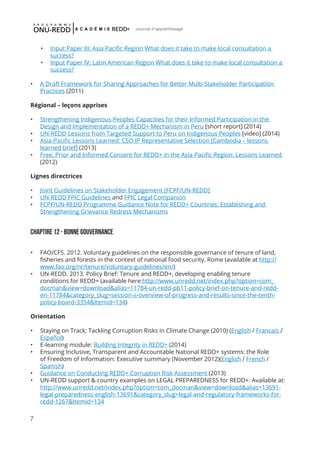7
Journal d'apprentissage
•	 Input Paper III: Asia Pacific Region What does it take to make local consultation a
success?
•	 Input Paper IV: Latin American Region What does it take to make local consultation a
success?
•	 A Draft Framework for Sharing Approaches for Better Multi-Stakeholder Participation
Practices (2011)
Régional – leçons apprises
•	 Strengthening Indigenous Peoples Capacities for their Informed Participation in the
Design and Implementation of a REDD+ Mechanism in Peru [short report] (2014)
•	 UN-REDD Lessons from Targeted Support to Peru on Indigenous Peoples [video] (2014)
•	 Asia-Pacific Lessons Learned: CSO IP Representative Selection [Cambodia – lessons
learned brief] (2013)
•	 Free, Prior and Informed Consent for REDD+ in the Asia-Pacific Region: Lessons Learned
(2012)
Lignes directrices
•	 Joint Guidelines on Stakeholder Engagement [FCPF/UN-REDD]
•	 UN-REDD FPIC Guidelines and FPIC Legal Companion
•	 FCPF/UN-REDD Programme Guidance Note for REDD+ Countries: Establishing and
Strengthening Grievance Redress Mechanisms
Chaptire 12 - bonne gouvernance
•	 FAO/CFS. 2012. Voluntary guidelines on the responsible governance of tenure of land,
fisheries and forests in the context of national food security. Rome (available at http://
www.fao.org/nr/tenure/voluntary-guidelines/en/)
•	 UN-REDD. 2013. Policy Brief: Tenure and REDD+, developing enabling tenure
conditions for REDD+ (available here:http://www.unredd.net/index.php?option=com_
docman&view=download&alias=11784-un-redd-pb11-policy-brief-on-tenure-and-redd-
en-11784&category_slug=session-ii-overview-of-progress-and-results-since-the-tenth-
policy-board-3354&Itemid=134)
Orientation
•	 Staying on Track; Tackling Corruption Risks in Climate Change (2010) (English / Francais /
Español)
•	 E-learning module: Building Integrity in REDD+ (2014)
•	 Ensuring Inclusive, Transparent and Accountable National REDD+ systems: the Role
of Freedom of Information: Executive summary (November 2012)(English / French /
Spanish)
•	 Guidance on Conducting REDD+ Corruption Risk Assessment (2013)
•	 UN-REDD support & country examples on LEGAL PREPAREDNESS for REDD+: Available at:
http://www.unredd.net/index.php?option=com_docman&view=download&alias=13691-
legal-preparedness-english-13691&category_slug=legal-and-regulatory-frameworks-for-
redd-1267&Itemid=134
 