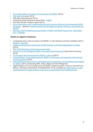 Références et Crédits
8
•	 Ten simple slides on Freedom of information for REDD+ (2013)
•	 PGA Fast Facts (June 2013)
•	 PGA pilot overview (June 2013)
•	 Frequently Asked Questions about PGA - English
•	 Viet Nam Gender Analysis report (2013)
•	 Short information note; Implementing Gender-sensitive Effective and Sustainable REDD
Strategies – Spanish: Implementación de estrategias de género eficaces y sostenibles de
REDD+”
•	 Business Case for Mainstreaming Gender in REDD+ UN-REDD Programme - December
2011, SPANISH
Études et rapports nationaux
•	 Local governance, anti-corruption and REDD+ in Latin America and the Caribbean (2011)
(English / Spanish)
•	 Understanding drivers and causes of deforestation and forest degradation in Nepal
(2014)
•	 The 2014 Indonesian Forest Governance Index
•	 Results from the Philippines REDD+ Corruption Risk Assessment (Executive Summary,
2013)
•	 A Corruption Risk Assessment for REDD+ in Kenya (2013)
•	 Towards Better Forest Governance for REDD+ in Indonesia: An Evaluation of the Forest
Licensing System (2015)
•	 Sharing National Experiences in Strengthening Transparency, Accountability and Integrity
for REDD+ (2013, showcasing DRC, Kenya, Nepal and the Philippines)
•	 Legal Analysis of Cross-cutting Issues for REDD+ Implementation: Lessons Learned from
Mexico, Viet Nam and Zambia” (UN-REDD/FAO, 2013). Available at: http://www.un-redd.
org/Newsletter37/Legal_Analysis_Publication_Launch/tabid/106156/Default.aspx
 