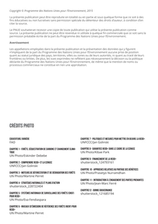 CrÉdits Photo
couverture/arrière
FAO
CHAPITRE 1 - ForÊts, séquestration de carbone et changement clima-
tique
UN Photo/Eskinder Debebe
ChapITRE 2 - Comprendre redd+ et la ccnucc
UNFCCC/Jan Golinski
Chapitre 3 - Moteurs de déFORESTATION et de dégradation DES FORÊTS
UN Photo/Martine Perret
Chapitre 4 - Stratégies nationales et plans d’action
shutterstock_228722404
Chapitre 5 - Systèmes nationaux de surveillance des forêts (SNSF)
pour REDD+
UN Photo/Eva Fendiaspara
Chapitre 6 - Niveaux [d’émission] de référence des forêts (NERF) pour
REDD+
UN Photo/Martine Perret
Chapitre 7 - Politiques et mesures pour mettre en oeuvre la redd+
UNFCCC/Jan Golinski
Chapitre 8 - Garanties REDD+ dans le cadre de la CCNUCC
UN Photo/Kibae Park
Chapitre 9 - Financement de la REDD+
shutterstock_124793161
ChapITRE 10 - Approches relatives au partage des bénéfices
UN Photo/Prasetyo Nurramdhan
ChaPITRE 11 - Introduction à l’engagement des parties prenantes
UN Photo/Jean-Marc Ferré
ChapITRE12 - Bonne Gouvernance
shutterstock_121685194
Copyright © Programme des Nations Unies pour l’Environnement, 2015
La présente publication peut être reproduite en totalité ou en partie et sous quelque forme que ce soit à des
fins éducatives ou non lucratives sans permission spéciale du détenteur des droits d’auteur, à condition d’en
citer la source.
Le PNUE souhaiterait recevoir une copie de toute publication qui utilise la présente publication comme
source. La présente publication ne peut être revendue ni utilisée à quelque fin commerciale que ce soit sans la
permission préalable écrite de la part du Programme des Nations Unies pour l’Environnement.
Avertissement
Les appellations employées dans la présente publication et la présentation des données qui y figurent
n’impliquent de la part du Programme des Nations Unies pour l’Environnement aucune prise de position
quant au statut juridique des pays, territoires, villes ou zones ou de leurs autorités, ni quant au tracé de leurs
frontières ou limites. De plus, les vues exprimées ne reflètent pas nécessairement la décision ou la politique
déclarée du Programme des Nations Unies pour l’Environnement, de même que la mention de noms ou
processus commerciaux ne constitue en rien une approbation.
 