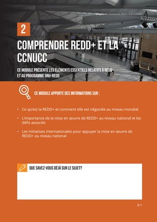 Chapitre 2 | Comprendre REDD+ et la CCNUCC
II-1
Comprendre REDD+ et la
CCNUCC
Ce module présente les éléments essentiels relatifs à REDD+
et au programme ONU-REDD
Ce module APPORTE DES INFORMATIONS SUR :
•	 Ce qu’est la REDD+ et comment elle est négociée au niveau mondial
•	 L’importance de la mise en œuvre de REDD+ au niveau national et les
défis associés
•	 Les initiatives internationales pour appuyer la mise en œuvre de
REDD+ au niveau national
Que savez-vous déjà sur le sujet?
2
Chapitre 2 | Comprendre REDD+ et la CCNUCC
II-1
 