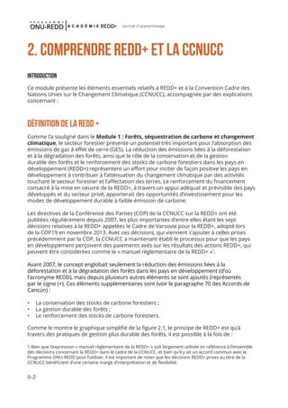 II-2
Journal d'apprentissage
2. Comprendre REDD+ et la CCNUCC
Introduction
Ce module présente les éléments essentiels relatifs à REDD+ et à la Convention Cadre des
Nations Unies sur le Changement Climatique (CCNUCC), accompagnée par des explications
concernant :
Définition de la REDD +
Comme l’a souligné dans le Module 1 : Forêts, séquestration de carbone et changement
climatique, le secteur forestier présente un potentiel très important pour l’absorption des
émissions de gaz à effet de serre (GES). La réduction des émissions liées à la déforestation
et à la dégradation des forêts, ainsi que le rôle de la conservation et de la gestion
durable des forêts et le renforcement des stocks de carbone forestiers dans les pays en
développement (REDD+) représentent un effort pour inciter de façon positive les pays en
développement à contribuer à l’atténuation du changement climatique par des activités
touchant le secteur forestier et l’affectation des terres. Le renforcement du financement
consacré à la mise en oeuvre de la REDD+, à travers un appui adéquat et prévisible des pays
développés et du secteur privé, apporterait des opportunités d’investissement pour les
modes de développement durable à faible émission de carbone.
Les directives de la Conférence des Parties (COP) de la CCNUCC sur la REDD+ ont été
publiées régulièrement depuis 2007, les plus importantes d’entre elles étant les sept
décisions relatives à la REDD+ appelées le Cadre de Varsovie pour la REDD+, adopté lors
de la COP19 en novembre 2013. Avec ces décisions, qui viennent s’ajouter à celles prises
précédemment par la COP, la CCNUCC a maintenant établi le processus pour que les pays
en développement perçoivent des paiements axés sur les résultats des actions REDD+, qui
peuvent être considérées comme le « manuel réglementaire de la REDD+ »1
.
Avant 2007, le concept englobait seulement la réduction des émissions liées à la
déforestation et à la dégradation des forêts dans les pays en développement (d’où
l’acronyme REDD), mais depuis plusieurs autres éléments se sont ajoutés (représentés
par le signe (+). Ces éléments supplémentaires sont (voir le paragraphe 70 des Accords de
Cancún) :
•	 La conservation des stocks de carbone forestiers ;
•	 La gestion durable des forêts ;
•	 Le renforcement des stocks de carbone forestiers.
Comme le montre le graphique simplifié de la figure 2.1, le principe de REDD+ est qu’à
travers des pratiques de gestion plus durable des forêts, il est possible à la fois de :
1 Bien que l’expression « manuel réglementaire de la REDD+ » soit largement utilisée en référence à l’ensemble
des décisions concernant la REDD+ dans le cadre de la CCNUCC, et bien qu’il y ait un accord commun avec le
Programme ONU-REDD pour l’utiliser, il est important de noter que les décisions REDD+ prises au titre de la
CCNUCC bénéficient d’une certaine marge d’interprétation et de flexibilité.
 