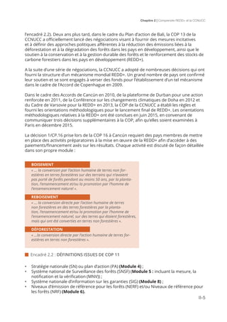 Chapitre 2 | Comprendre REDD+ et la CCNUCC
II-5
l’encadré 2.2). Deux ans plus tard, dans le cadre du Plan d’action de Bali, la COP 13 de la
CCNUCC a officiellement lancé des négociations visant à fournir des mesures incitatives
et à définir des approches politiques afférentes à la réduction des émissions liées à la
déforestation et à la dégradation des forêts dans les pays en développement, ainsi que le
soutien à la conservation et à la gestion durable des forêts et le renforcement des stocks de
carbone forestiers dans les pays en développement (REDD+).
A la suite d’une série de négociations, la CCNUCC a adopté de nombreuses décisions qui ont
fourni la structure d’un mécanisme mondial REDD+. Un grand nombre de pays ont confirmé
leur soutien et se sont engagés à verser des fonds pour l’établissement d’un tel mécanisme
dans le cadre de l’Accord de Copenhague en 2009.
Dans le cadre des Accords de Cancún en 2010, de la plateforme de Durban pour une action
renforcée en 2011, de la Conférence sur les changements climatiques de Doha en 2012 et
du Cadre de Varsovie pour la REDD+ en 2013, la COP de la CCNUCC a établi les règles et
fourni les orientations méthodologiques pour le lancement final de REDD+. Les orientations
méthodologiques relatives à la REDD+ ont été conclues en juin 2015, en convenant de
communiquer trois décisions supplémentaires à la COP, afin qu’elles soient examinées à
Paris en décembre 2015.
La décision 1/CP.16 prise lors de la COP 16 à Cancún requiert des pays membres de mettre
en place des activités préparatoires à la mise en œuvre de la REDD+ afin d’accéder à des
paiements/financement axés sur les résultats. Chaque activité est discuté de façon détaillée
dans son propre module :
•	 Stratégie nationale (SN) ou plan d’action (PA) (Module 4) ;
•	 Système national de Surveillance des forêts (SNSF) (Module 5 : incluant la mesure, la
notification et la vérification (MNV)) ;
•	 Système nationale d’information sur les garanties (SIG) (Module 8) ;
•	 Niveaux d’émission de référence pour les forêts (NERF) et/ou Niveaux de référence pour
les forêts (NRF) (Module 6).
BOISEMENT
« ... la conversion par l’action humaine de terres non for-
estières en terres forestières sur des terrains qui n’avaient
pas porté de forêts pendant au moins 50 ans, par la planta-
tion, l’ensemencement et/ou la promotion par l’homme de
l’ensemencement naturel ».
REBOISEMENT
« ... la conversion directe par l’action humaine de terres
non forestières en des terres forestières par la planta-
tion, l’ensemencement et/ou la promotion par l’homme de
l’ensemencement naturel, sur des terres qui étaient forestières,
mais qui ont été converties en terres non forestières ».
DÉFORESTATION
« ...la conversion directe par l’action humaine de terres for-
estières en terres non forestières ».
 Encadré 2.2 : DÉFINITIONS ISSUES DE COP 11
 