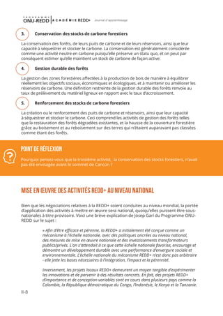 II-8
Journal d'apprentissage
Point de réflexion
Pourquoi pensez-vous que la troisième activité, la conservation des stocks forestiers, n’avait
pas été envisagée avant le sommet de Cancún ?
3.	 Conservation des stocks de carbone forestiers
La conservation des forêts, de leurs puits de carbone et de leurs réservoirs, ainsi que leur
capacité à séquestrer et stocker le carbone. La conservation est généralement considérée
comme une activité neutre en carbone puisqu’elle préserve un statu quo, et on peut par
conséquent estimer qu’elle maintient un stock de carbone de façon active.
4.	 Gestion durable des forêts
La gestion des zones forestières affectées à la production de bois de manière à équilibrer
réellement les objectifs sociaux, économiques et écologiques, et à maintenir ou améliorer les
réservoirs de carbone. Une définition restreinte de la gestion durable des forêts renvoie au
taux de prélèvement du matériel ligneux en rapport avec le taux d’accroissement.
5.	 Renforcement des stocks de carbone forestiers
La création ou le renforcement des puits de carbone et réservoirs, ainsi que leur capacité
à séquestrer et stocker le carbone. Ceci comprend les activités de gestion des forêts telles
que la restauration des forêts dégradées existantes, et la hausse de la couverture forestière
grâce au boisement et au reboisement sur des terres qui n’étaient auparavant pas classées
comme étant des forêts. 
Mise en Œuvre des activités REDD+ au niveau national
Bien que les négociations relatives à la REDD+ soient conduites au niveau mondial, la portée
d’application des activités à mettre en œuvre sera national, quoiqu’elles puissent être sous-
nationales à titre provisoire. Voici une brève explication de Josep Garí du Programme ONU-
REDD sur le sujet :
« Afin d’être efficace et pérenne, la REDD+ a initialement été conçue comme un
mécanisme à l’échelle nationale, avec des politiques ancrées au niveau national,
des mesures de mise en œuvre nationale et des investissements transformateurs
publics/privés. L'on s'attendait à ce que cette échelle nationale favorise, encourage et
démontre un développement durable avec une performance d’envergure sociale et
environnementale. L’échelle nationale du mécanisme REDD+ n’est donc pas arbitraire
- elle jette les bases nécessaires à l’intégration, l’impact et la pérennité.
Inversement, les projets locaux REDD+ demeurent un moyen tangible d’expérimenter
les innovations et de parvenir à des résultats concrets. En fait, des projets REDD+
d’importance et de conception variables sont en cours dans plusieurs pays comme la
Colombie, la République démocratique du Congo, l’Indonésie, le Kenya et la Tanzanie.
 