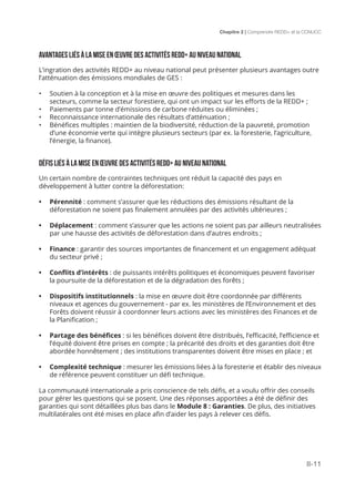 Chapitre 2 | Comprendre REDD+ et la CCNUCC
II-11
Avantages liés à la mise en œuvre des activités REDD+ au niveau national
L’ingration des activités REDD+ au niveau national peut présenter plusieurs avantages outre
l’atténuation des émissions mondiales de GES :
•	 Soutien à la conception et à la mise en œuvre des politiques et mesures dans les
secteurs, comme la secteur forestiere, qui ont un impact sur les efforts de la REDD+ ;
•	 Paiements par tonne d’émissions de carbone réduites ou éliminées ;
•	 Reconnaissance internationale des résultats d’atténuation ;
•	 Bénéfices multiples : maintien de la biodiversité, réduction de la pauvreté, promotion
d’une économie verte qui intègre plusieurs secteurs (par ex. la foresterie, l’agriculture,
l’énergie, la finance).
Défis liés à la mise en Œuvre des activités REDD+ au niveau national
Un certain nombre de contraintes techniques ont réduit la capacité des pays en
développement à lutter contre la déforestation:
•	 Pérennité : comment s’assurer que les réductions des émissions résultant de la
déforestation ne soient pas finalement annulées par des activités ultérieures ;
•	 Déplacement : comment s’assurer que les actions ne soient pas par ailleurs neutralisées
par une hausse des activités de déforestation dans d’autres endroits ;
•	 Finance : garantir des sources importantes de financement et un engagement adéquat
du secteur privé ;
•	 Conflits d’intérêts : de puissants intérêts politiques et économiques peuvent favoriser
la poursuite de la déforestation et de la dégradation des forêts ;
•	 Dispositifs institutionnels : la mise en œuvre doit être coordonnée par différents
niveaux et agences du gouvernement - par ex. les ministères de l’Environnement et des
Forêts doivent réussir à coordonner leurs actions avec les ministères des Finances et de
la Planification ;
•	 Partage des bénéfices : si les bénéfices doivent être distribués, l’efficacité, l’efficience et
l’équité doivent être prises en compte ; la précarité des droits et des garanties doit être
abordée honnêtement ; des institutions transparentes doivent être mises en place ; et
•	 Complexité technique : mesurer les émissions liées à la foresterie et établir des niveaux
de référence peuvent constituer un défi technique.
La communauté internationale a pris conscience de tels défis, et a voulu offrir des conseils
pour gérer les questions qui se posent. Une des réponses apportées a été de définir des
garanties qui sont détaillées plus bas dans le Module 8 : Garanties. De plus, des initiatives
multilatérales ont été mises en place afin d’aider les pays à relever ces défis.
 