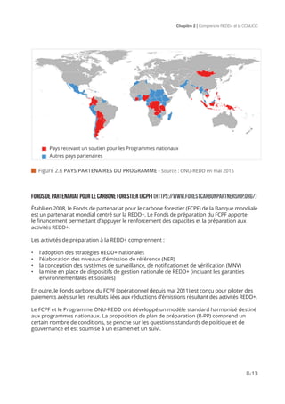 Chapitre 2 | Comprendre REDD+ et la CCNUCC
II-13
 Figure 2.6 PAYS PARTENAIRES DU PROGRAMME - Source : ONU-REDD en mai 2015
Fonds de partenariat pour le carbone forestier (FCPF) (HTTPS://WWW.FORESTCARBONPARTNERSHIP.ORG/)
Établi en 2008, le Fonds de partenariat pour le carbone forestier (FCPF) de la Banque mondiale
est un partenariat mondial centré sur la REDD+. Le Fonds de préparation du FCPF apporte
le financement permettant d’appuyer le renforcement des capacités et la préparation aux
activités REDD+.
Les activités de préparation à la REDD+ comprennent :
•	 l’adoption des stratégies REDD+ nationales
•	 l’élaboration des niveaux d’émission de référence (NER)
•	 la conception des systèmes de surveillance, de notification et de vérification (MNV)
•	 la mise en place de dispositifs de gestion nationale de REDD+ (incluant les garanties
environnementales et sociales)
En outre, le Fonds carbone du FCPF (opérationnel depuis mai 2011) est conçu pour piloter des
paiements axés sur les resultats liées aux réductions d’émissions résultant des activités REDD+.
Le FCPF et le Programme ONU-REDD ont développé un modèle standard harmonisé destiné
aux programmes nationaux. La proposition de plan de préparation (R-PP) comprend un
certain nombre de conditions, se penche sur les questions standards de politique et de
gouvernance et est soumise à un examen et un suivi.
Pays recevant un soutien pour les Programmes nationaux
Autres pays partenaires
 