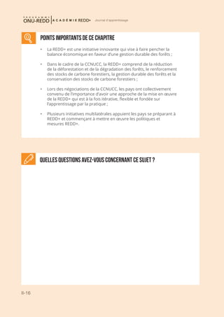 II-16
Journal d'apprentissage
Quelles questions avez-vous concernant ce sujet ?
Points importants DE CE CHAPITRE
•	 La REDD+ est une initiative innovante qui vise à faire pencher la
balance économique en faveur d’une gestion durable des forêts ;
•	 Dans le cadre de la CCNUCC, la REDD+ comprend de la réduction
de la déforestation et de la dégradation des forêts, le renforcement
des stocks de carbone forestiers, la gestion durable des forêts et la
conservation des stocks de carbone forestiers ;
•	 Lors des négociations de la CCNUCC, les pays ont collectivement
convenu de l’importance d’avoir une approche de la mise en œuvre
de la REDD+ qui est à la fois itérative, flexible et fondée sur
l’apprentissage par la pratique ;
•	 Plusieurs initiatives multilatérales appuient les pays se préparant à
REDD+ et commençant à mettre en œuvre les politiques et
mesures REDD+.
 