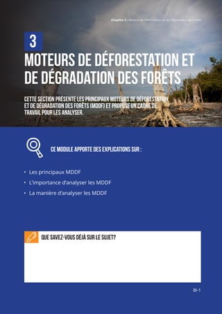 Chaptitre 3 | Moteurs de Déboisement et de Dégradation des Forêts
III-1
Moteurs dE déFORESTATION et
de dégradation des forêts
Cette section présente les principaux moteurs DE déforestation
et de dégradation des forêts (MDDF) et propose un cadre de
travail pour les analyser.
		 Ce MODULE APPORTE DEs explications sur :
•	 Les principaux MDDF
•	 L’importance d’analyser les MDDF
•	 La manière d’analyser les MDDF
Que savez-vous déjà sur le sujet?
3
Chapitre 3 | Moteurs de Déforestation et de Dégradation des Forêts
III-1
 