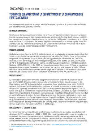 III-6
Journal d'apprentissage
Tendances qui affecteront la dÉforestation et la dégradation des
forêts à l’avenir
Les moteurs évoluent dans le temps ainsi qu’au niveau spatial et ils pourront être affectés
par des tendances globales, comme :
La population mondiale
Une hausse de la population mondiale est prévue, principalement dans les zones urbaines
(classe moyenne augmentant rapidement), pour atteindre 8,2 milliards d’individus en 2030.
Les hausses de population les plus fortes concerneront l’Afrique (+ 235 millions) et la région
Asie-Pacifique (+255 millions). Le niveau de population devrait se stabiliser après 2050, aux
alentours de 8 à 10 milliards d’individus, en raison de l’élévation du niveau de vie et d’une
baisse des taux de naissance (populations vieillissantes).
Produits agricoles
Globalement, une hausse de 70 % de la demande en produits alimentaires est attendue d’ici
2050. La production de viande devrait augmenter de 85 % (FAO, 2009). En ce qui concerne
les graines oléagineuses, la production devrait augmenter de 23 % entre 2011 et 2020,
dont deux tiers dans les pays en développement (OCDE/FAO, 20113
). De plus, une hausse
de 45 % de la production d’huile de palme est attendue, principalement en Indonésie et en
Malaisie (OCDE/FAO, 2011). En 2020, les biocarburants représenteront 21 % de la hausse de
la production mondiale de céréales secondaires par rapport aux niveaux actuels, 29 % de
la hausse de la production mondiale d’huile végétale et 68 % de la hausse de la production
mondiale de canne à sucre seront consacrés aux biocarburants (OCDE/FAO, 2011).
Produits ligneux
La capacité de production annuelle des plantations devrait atteindre 1,8 milliard de m3
par an d’ici 2020. L’augmentation proviendra principalement des pays tropicaux et de
l’hémisphère sud, 80 % du potentiel de production étant situé dans cette zone. En 2020,
le Brésil, la Chine et la Russie devraient dominer le marché du commerce international
de produits ligneux (Comité consultatif FAO pour le papier et les produits ligneux, 20074
).
Enfin, bien que le contrôle des importations mené aux États-Unis et en Europe commence à
réduire les importations de produits ligneux issus de l’abattage illégal, le commerce mondial
et national disposé à utiliser du bois illégal augmentera de manière générale, à moins que
les pays ne puissent renforcer l’application de dispositions légales dans le secteur forestier,
ce qui s’avère très difficile dans de nombreux pays en raison de l’insuffisance de capacités
dans l’application des réglementations. En conséquence, l’approvisionnement illégal en bois
devrait augmenter hors des États-Unis et de l’Europe.
Bois de chauffe et charbon de bois
Le nombre de personnes utilisant une biomasse traditionnelle au niveau mondial devrait
diminuer de 175 millions entre 2008 et 2030. Alors que l’on s’attend à ce que les tendances
mondiales diminuent, la consommation de bois de chauffe devrait augmenter de 34 %
entre 2000 et 2020 en Afrique subsaharienne. La demande en charbon de bois (un autre
combustible traditionnel) augmentera probablement en raison de l’urbanisation croissante.
3 Perspectives agricoles de l’OCDE et de la FAO, 2011-2020 : http://www.agri-outlook.org/48202074.pdf
4 http://www.fao.org/forestry/fr/
 
