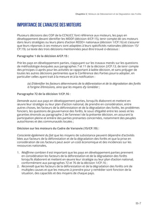 Chaptitre 3 | Moteurs de Déboisement et de Dégradation des Forêts
III-7
Importance de l’analyse des moteurs
Plusieurs décisions des COP de la CCNUCC font référence aux moteurs, les pays en
développement devant identifier les MDDF (décision 4/CP.15), tenir compte de ces moteurs
dans leurs stratégies ou leurs plans d’action REDD+ nationaux (décision 1/CP.16) et s’assurer
que leurs réponses à ces moteurs sont adaptées à leurs spécificités nationales (décision 15/
CP.19). Le texte des trois décisions mentionnées peut être trouvé ci-dessous :
Paragraphe 1 de la décision 4/CP.15 :
Prie les pays en développement parties, s’appuyant sur les travaux menés sur les questions
de méthodologie évoquées aux paragraphes 7 et 11 de la décision 2/CP.13, de tenir compte
des principes ci-après pour les activités se rapportant à ladite décision, et sans préjuger de
toutes les autres décisions pertinentes que la Conférence des Parties pourra adopter, en
particulier celles ayant trait à la mesure et à la notification :
(a) D’identifier les facteurs déterminants de la déforestation et de la dégradation des forêts
à l’origine d’émissions, ainsi que les moyens d’y remédier ;
Paragraphe 72 de la décision 1/CP.16 :
Demande aussi aux pays en développement parties, lorsqu’ils élaborent et mettent en
œuvre leur stratégie ou leur plan d’action national, de prendre en considération, entre
autres choses, les facteurs de la déforestation et de la dégradation des forêts, les problèmes
fonciers, les questions de gouvernance des forêts, le souci d’égalité entre les sexes et les
garanties énoncés au paragraphe 2 de l’annexe I de la présente décision, en assurant la
participation pleine et entière des parties prenantes concernées, notamment des peuples
autochtones et des communautés locales ;
Décision sur les moteurs du Cadre de Varsovie (15/CP.19) :
Consciente également du fait que les moyens de subsistance peuvent dépendre d’activités
liées aux facteurs de la déforestation et de la dégradation des forêts et que la prise en
considération de ces facteurs peut avoir un coût économique et des incidences sur les
ressources nationales,
1.	 Réaffirme combien il est important que les pays en développement parties prennent
en considération les facteurs de la déforestation et de la dégradation des forêts
lorsqu’ils élaborent et mettent en œuvre leur stratégie ou leur plan d’action national,
conformément aux paragraphes 72 et 76 de la décision 1/CP.16 ;
2.	 Reconnaît que les facteurs de la déforestation et de la dégradation des forêts ont de
multiples causes et que les mesures à prendre pour y remédier sont fonction de la
situation, des capacités et des moyens de chaque pays.
 