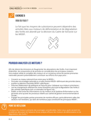 III-8
Journal d'apprentissage
Point de réflexion
L’analyse des moteurs présente des avantages considérables. Selon vous, quels seraient les
problèmes découlant de l’absence d’une analyse efficace des moteurs de déforestation et de
dégradation des forêts ?
Exercice 5
Vrai ou faux ?
Le fait que les moyens de subsistance peuvent dépendre des
activités liées aux moteurs de déforestation et de dégradation
des forêts est abordé par la décision du Cadre de Varsovie sur
les MDDF.
Pourquoi analyser les moteurs ?
Afin de réduire les émissions et d’augmenter les absorptions des forêts, il est important
d’identifier, de comprendre et de prendre en considération les principaux moteurs.
Une analyse solide et complète des moteurs et un consensus entre les parties prenantes
nationales peuvent potentiellement contribuer aux efforts d’un pays pour :
•	 Convenir au niveau national d’une vision pour la REDD+ ;
•	 Formuler une stratégie nationale ou un plan d’action REDD+ définissant des priorités claires ;
•	 Justifier la sélection d’activités REDD+ spécifiques ;
•	 Informer l’élaboration de politiques et mesures pour s’attaquer aux moteurs prioritaires ;
•	 Lier les changements affectant les zones forestières ainsi que la dégradation des forêts à
des activités spécifiques (voir un exemple à la figure 3.6) ;
•	 Établir un lien entre les informations sur les moteurs et le Système d’information sur les
garanties ainsi qu’avec les processus relatifs aux cadred de gestion environnementale et
sociale ;
•	 Engager les principales parties prenantes de manière efficace, particulièrement celles des
secteurs non forestiers, qui dans de nombreux pays constituent les principaux MDDF ;
 