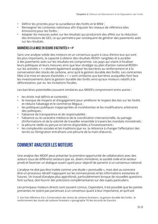 Chaptitre 3 | Moteurs de Déboisement et de Dégradation des Forêts
III-9
5 Ceci fait référence à la « Conservation des stocks de carbone forestiers ; la gestion durable des forêts ; le
renforcement des stocks de carbone forestiers » (paragraphe 70 des Accords de Cancún)
•	 Définir les priorités pour la surveillance des forêts et le MNV ;
•	 Renseigner les contextes nationaux afin d’ajuster les niveaux de référence (des
émissions) pour les forêts ;
•	 Adapter les mesures axées sur les résultats qui produiront des effets sur la réduction
des émissions de GES, ce qui permettra par conséquent de générer des paiements axés
sur les résultats.
Barrières à la mise en œuvre d’activités « + »5
Sans une analyse solide des moteurs et un consensus quant à ceux d’entre eux qui sont
les plus importants, la capacité à obtenir des résultats REDD+ tangibles et à accéder
à des paiements axés sur les résultats est compromise. Les pays qui visent à focaliser
leurs politiques et leurs mesures ainsi que leur stratégie ou plan d’action national REDD+
sur les activités « + » doivent également analyser les barrières au renforcement et à la
conservation des stocks de carbone, ainsi qu’à la gestion durable des forêts. Les contraintes
liées à la mise en œuvre d’activités « + » sont similaires aux barrières auxquelles font face
les investissements dans la gestion durable des forêts ainsi qu’aux moteurs relatifs à la
déforestation, par ex. les incitations fiscales.
Les barrières potentielles (souvent similaires aux MDDF) comprennent entre autres :
•	 les droits mal définis et contestés ;
•	 le manque de moyens et d’engagement pour améliorer le respect des lois sur les forêts
et réduire l’abattage et le commerce illégaux ;
•	 les politiques publiques inappropriées et incohérentes et les modifications arbitraires
des politiques ;
•	 l’absence de transparence et de responsabilité ;
•	 l’absence ou le caractère médiocre de la coordination intersectorielle, du partage
d’informations et de la volonté de travailler ensemble à travers les mandats ministériels ;
•	 la pénurie réelle ou perçue en terres disponibles à l’investissement ;
•	 les complexités sociales et les traditions (par ex. la réticence à changer l’affectation des
terres ou l’émigration entraînant une pénurie de la main-d’œuvre).
Comment analyser les moteurs
Une analyse des MDDF peut présenter la première opportunité de collaboration avec des
acteurs issus de différents secteurs (par ex. divers ministères, la société civile et le secteur
privé) et favoriser un dialogue ouvert ayant pour objectif de parvenir à un consensus national.
L’analyse ne doit pas être traitée comme une étude « ponctuelle », mais doit au contraire
être un processus itératif s’appuyant sur les connaissances et les informations existantes et
futures. Un travail d’analyse plus approfondi, particulièrement lorsque de nouvelles questions
font surface, doit fournir des précisions complémentaires sur des sujets particuliers.
Les principaux moteurs directs sont souvent connus. Cependant, il est possible que les parties
prenantes ne soient pas parvenues à un consensus quant à leur importance, et qu’il soit
 