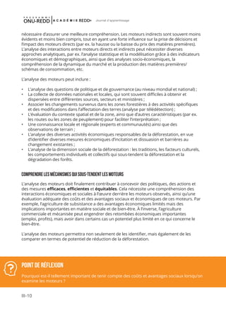 III-10
Journal d'apprentissage
Point de réflexion
Pourquoi est-il tellement important de tenir compte des coûts et avantages sociaux lorsqu’on
examine les moteurs ?
nécessaire d’assurer une meilleure compréhension. Les moteurs indirects sont souvent moins
évidents et moins bien compris, tout en ayant une forte influence sur la prise de décisions et
l’impact des moteurs directs (par ex. la hausse ou la baisse du prix des matières premières).
L’analyse des interactions entre moteurs directs et indirects peut nécessiter diverses
approches analytiques, par ex. l’analyse statistique et la modélisation grâce à des indicateurs
économiques et démographiques, ainsi que des analyses socio-économiques, la
compréhension de la dynamique du marché et la production des matières premières/
schémas de consommation, etc.
L’analyse des moteurs peut inclure :
•	 L’analyse des questions de politique et de gouvernance (au niveau mondial et national) ;
•	 La collecte de données nationales et locales, qui sont souvent difficiles à obtenir et
dispersées entre différentes sources, secteurs et ministères ;
•	 Associer les changements survenus dans les zones forestières à des activités spécifiques
et des modifications dans l’affectation des terres (analyse par télédétection) ;
•	 L’évaluation du contexte spatial et de la zone, ainsi que d’autres caractéristiques (par ex.
les routes ou les zones de peuplement) pour faciliter l’interprétation ;
•	 Une connaissance locale et régionale (experts et communautés) ainsi que des
observations de terrain ;
•	 L’analyse des diverses activités économiques responsables de la déforestation, en vue
d’identifier diverses mesures économiques d’incitation et dissuasion et barrières au
changement existantes ;
•	 L’analyse de la dimension sociale de la déforestation : les traditions, les facteurs culturels,
les comportements individuels et collectifs qui sous-tendent la déforestation et la
dégradation des forêts.
Comprendrelesmécanismesquisous-tendentlesmoteurs
L’analyse des moteurs doit finalement contribuer à concevoir des politiques, des actions et
des mesures efficaces, efficientes et équitables. Cela nécessite une compréhension des
interactions économiques et sociales à l’œuvre derrière les moteurs observés, ainsi qu’une
évaluation adéquate des coûts et des avantages sociaux et économiques de ces moteurs. Par
exemple, l’agriculture de subsistance a des avantages économiques limités mais des
implications importantes en matière sociale et de bien-être. À l’inverse, l’agriculture
commerciale et mécanisée peut engendrer des retombées économiques importantes
(emploi, profits), mais avoir dans certains cas un potentiel plus limité en ce qui concerne le
bien-être.
L’analyse des moteurs permettra non seulement de les identifier, mais également de les
comparer en termes de potentiel de réduction de la déforestation.
 
