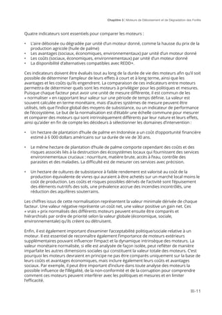 Chaptitre 3 | Moteurs de Déboisement et de Dégradation des Forêts
III-11
Quatre indicateurs sont essentiels pour comparer les moteurs :
•	 L’aire déboisée ou dégradée par unité d’un moteur donné, comme la hausse du prix de la
production agricole (huile de palme)
•	 Les avantages (sociaux, économiques, environnementaux) par unité d’un moteur donné
•	 Les coûts (sociaux, économiques, environnementaux) par unité d’un moteur donné
•	 La disponibilité d’alternatives compatibles avec REDD+.
Ces indicateurs doivent être évalués tout au long de la durée de vie des moteurs afin qu’il soit
possible de déterminer l’ampleur de leurs effets à court et à long terme, ainsi que les
avantages et les coûts qu’ils engendrent. La comparaison de ces indicateurs entre moteurs
permettra de déterminer quels sont les moteurs à privilégier pour les politiques et mesures.
Puisque chaque facteur peut avoir une unité de mesure différente, il est commun de les
« normaliser » en rapportant leur valeur sur une période de temps définie. La valeur est
souvent calculée en terme monétaire, mais d’autres systèmes de mesure peuvent être
utilisés, tels que l’indice global des moyens de subsistance, ou un indicateur de performance
de l’écosystème. Le but de la normalisation est d’établir une échelle commune pour mesurer
et comparer des moteurs qui sont intrinsèquement différents par leur nature et leurs effets,
ainsi qu’aider en fin de compte les décideurs à sélectionner les domaines d’intervention :
•	 Un hectare de plantation d’huile de palme en Indonésie a un coût d’opportunité financière
estimé à 6 000 dollars américains sur sa durée de vie de 30 ans.
•	 Le même hectare de plantation d’huile de palme comporte cependant des coûts et des
risques associés liés à la destruction des écosystèmes locaux qui fournissent des services
environnementaux cruciaux : nourriture, matière brute, accès à l’eau, contrôle des
parasites et des maladies. La difficulté est de mesurer ces services avec précision.
•	 Un hectare de cultures de subsistance à faible rendement est valorisé au coût de la
production équivalente de vivres qui auraient à être achetés sur un marché local moins le
coût de production. Les coûts et risques possibles dérivés de l’activité sont l’épuisement
des éléments nutritifs des sols, une prévalence accrue des incendies incontrôlés, une
réduction des aquifères souterrains.
Les chiffres issus de cette normalisation représentent la valeur minimale dérivée de chaque
facteur. Une valeur négative représente un coût net, une valeur positive un gain net. Ces
« vrais » prix normalisés des différents moteurs peuvent ensuite être comparés et
hiérarchisés par ordre de priorité selon la valeur globale (économique, sociale,
environnementale) qu’ils créent ou détruisent.
Enfin, il est également important d’examiner l’acceptabilité politique/sociale relative à un
moteur. Il est essentiel de reconnaître également l’importance de moteurs extérieurs
supplémentaires pouvant influencer l’impact et la dynamique intrinsèque des moteurs. La
valeur monétaire normalisée, si elle est analysée de façon isolée, peut refléter de manière
imparfaite les autres dimensions sociales qui constituent la valeur totale des moteurs. C’est
pourquoi les moteurs devraient en principe ne pas être comparés uniquement sur la base de
leurs coûts et avantages économiques, mais inclure également leurs coûts et avantages
sociaux. Par exemple, il peut être important d’inclure dans toute analyse des moteurs la
possible influence de l’illégalité, de la non-conformité et de la corruption pour comprendre
comment ces moteurs peuvent interférer avec les politiques et mesures et en limiter
l’efficacité.
 