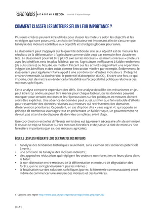 III-12
Journal d'apprentissage
Comment classer les moteurs selon leur importance ?
Plusieurs critères peuvent être utilisés pour classer les moteurs selon les objectifs et les
stratégies qui sont poursuivis. Le choix de l’indicateur est important afin de s’assurer que
l’analyse des moteurs contribue aux objectifs et stratégies globaux poursuivis.
Le classement peut s’appuyer sur la quantité déboisée si le seul objectif est de mesurer les
résultats de la déforestation : l’agriculture commerciale peut par exemple être classée en
tête. Le classement pourrait être plutôt axé sur les moteurs « les moins onéreux » (moteurs
avec les bénéfices nets les plus faibles) : par ex. l’agriculture inefficace et à faible rendement
(de subsistance) ou l’équité, en mettant l’accent sur les activités engendrant une répartition
inégale des bénéfices et des coûts comme l’extraction minière par exemple. Évidemment, le
classement peut également faire appel à une combinaison d’autres indicateurs : l’intégrité
environnementale, la biodiversité, le potentiel d’absorption du CO2
. Encore une fois, ce qui
importe, c’est de mettre en évidence la faisabilité ou l’acceptabilité politique relative à des
moteurs spécifiques.
Cette analyse comporte cependant des défis. Une analyse détaillée des mécanismes en jeu
peut être trop onéreuse pour être menée pour chaque facteur, ou les données peuvent
manquer pour certains moteurs et les répercussions sur les politiques et mesures doivent
alors être explicites. Une absence de données peut aussi justifier que l’on redouble d’efforts
pour rassembler des données relatives aux moteurs qui représentent des domaines
d’intervention prioritaires. Cependant, en cas d’option dite « sans regret »6
, qui apporte en
principe de nombreux avantages tout en présentant un faible risque, un gouvernement ne
devrait pas attendre de disposer de données complètes avant d’agir.
Une coordination entre les différents ministères est également nécessaire afin de minimiser
le risque de trop se focaliser sur les moteurs forestiers et de passer à côté de moteurs non
forestiers importants (par ex. des moteurs agricoles).
Écueils les plus fréquents lors de l’analyse des moteurs
•	 l’analyse des tendances historiques seulement, sans examen des scénarios potentiels
à venir ;
•	 une omission de l’analyse des moteurs indirects ;
•	 des approches réductrices qui négligent les secteurs non forestiers et leurs plans dans
le futur ;
•	 la non-distinction entre moteurs de la déforestation et moteurs de dégradation des
forêts, qui ne sont généralement pas les mêmes ;
•	 la focalisation sur des solutions spécifiques (par ex. la foresterie communautaire) avant
même de commencer une analyse des moteurs et des barrières.
6 Options sans regret http://www.ipcc.ch/ipccreports/tar/wg3/index.php?idp=292
 