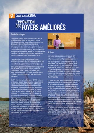 III-14
Journal d'apprentissage
l’innovation
des
foyers améliorés
Étude de cas KenYa
Problématique
Le bois de chauffe est un moteur important de
la déforestation dans de nombreux pays en
développement, car trois milliards de personnes
dépendent des combustibles issus de la
biomasse tels que le bois, le charbon de bois et
le crottin pour la cuisine. Si l’on tient compte de
l’augmentation de la population et de ses besoins
énergétiques croissants, le bois de chauffe devrait
demeurer une source importante d’énergie dans
de nombreux pays dans les années à venir.
La production à grande échelle de foyers
améliorés de qualité à un prix abordable pour les
ménages, les entreprises et les institutions reste
extrêmement difficile, en raison de modèles de
production qui se focalisent souvent uniquement
sur les petits producteurs. Selon une étude
conduite par la GIZ7
, dès qu’un ménage sur
deux fait l’acquisition d’un foyer amélioré, celui-
ci devient « incontournable » pour les autres
ménages.
BURN Manufacturing Company (BMC) est une
‘entreprise sociale’ de production industrielle de
foyers améliorés basée au Kenya. BMC a été
créée en réponse au besoin considérable en
matière de foyers améliorés à haut rendement.
Au Kenya, par exemple, la collecte de bois a
contribué à la destruction de 94 % de la forêt
originelle. Le pays consomme 3,5 millions de
tonnes de bois de chauffe chaque année, plus
du double du rendement durable annuel estimé
à 1,5 million de tonnes. Les ménages urbains
dépensent actuellement jusqu’à 365 dollars
américains pour le charbon de bois chaque
année. Un grand nombre de ces ménages a
la possibilité et une forte incitation financière à
acquérir un foyer amélioré à un coût de 20 dollars
qui peut réduire la consommation annuelle de
combustible de 50 %.
Action
Les besoins de ces consommateurs sont
largement insatisfaits puisque 97 % de tous
les consommateurs de biomasse utilisent
des techniques de cuisson traditionnelles et
inefficaces. Afin de combler ce besoin, BMC
fabriquera et vendra trois millions de foyers
améliorés en Afrique de l’Est d’ici à 2022. BMC
a l’intention de lever 3,8 millions de dollars
américains afin d’établir une usine de fabrication
moderne en flux continu au Kenya et des usines
d’assemblage satellites au Rwanda, en Tanzanie
et en Ouganda.
À l’heure actuelle, les consommateurs ont deux
options d’achat de foyers améliorés, mais qui
ne répondent pas à leurs besoins : des foyers
améliorés « artisanaux » produits localement
ou des foyers améliorés importés d’Inde ou de
Chine. Les foyers améliorés artisanaux sont de
qualité inégale et ne peuvent être fabriqués en
quantité suffisante pour répondre aux besoins
du marché. Les foyers améliorés importés sont
généralement plus coûteux en raison des frais
d’expédition et des droits d’entrée. De plus, ils ne
sont pas conçus spécifiquement pour les besoins
spécifiques du marché de l’Afrique de l’Est.
La solution de BMC consistera à proposer deux
modèles de foyers améliorés conçus pour le
marché de l’Afrique de l’Est et produits sur place
alliant prix et qualité à même de gagner un grand
nombre d’utilisateurs potentiels.
7 https://www.giz.de/en/html/index.html
 