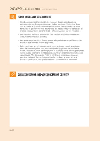 III-16
Journal d'apprentissage
POINTS IMPORTANTS DE CE CHAPITRE
•	 Une bonne compréhension (i) des moteurs directs et indirects de
déforestation et de dégradation des forêts, ainsi que (ii) des barrières
aux activités “+” (conservation et renforcement des stocks de carbone
forestier, et gestion durable des forêts), est nécessaire pour concevoir et
mettre en œuvre des actions REDD+ efficaces, axées sur les résultats ;
•	 Des moteurs indirects influencent très souvent le comportement des
acteurs et les moteurs directs ;
•	 Les moteurs et barrières futurs seront très probablement différents des
moteurs et barrières actuels et passés ;
•	 Faire participer les principales parties prenantes au travail analytique
favorise un dialogue inclusif, sachant que les pays devraient baser le
niveau de consultation, de compromis et d’accord entre parties prenantes
sur le niveau approprié et nécessaire pour leurs circonstances nationales
spécifiques. Afin de garantir l’intérêt général, il ne sera pas toujours
possible d’obtenir l’approbation et/ou l’accord des acteurs liés aux
moteurs principaux, tels que les secteurs commercial et industriel.
Quelles questions avez-vous concernant ce sujet?
 