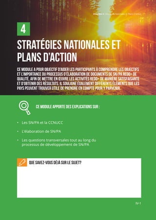 Chapitre 4 | Stratégies Nationales et Plans d’Action
IV-1
Stratégies nationales et
plans d’action
Ce module a pour objectif d’aider les participants à comprendre les objectifs
et l’importance du processus d’élaboration de documents de SN/PA REDD+ de
qualité, afin de mettre en œuvre les activités REDD+ de manière satisfaisante
et d’obtenir des résultats. Il souligne également différents éléments que les
pays peuvent trouver utile de prendre en compte pour y parvenir.
		 Ce module APPORTE des explications sur :
•	 Les SN/PA et la CCNUCC
•	 L’élaboration de SN/PA
•	 Les questions transversales tout au long du
processus de développement de SN/PA
Que savez-vous déjà sur le sujet?
4
IV-1
Chapitre 4 | Stratégies Nationales et Plans d’Action
 