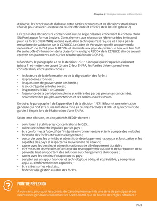 Chapitre 4 | Stratégies Nationales et Plans d’Action
IV-3
Point de réflexion
À votre avis, pourquoi les accords de Cancún présentent-ils une série de principes et des
orientations générales concernant les SN/PA plutôt que de fournir des règles détaillées ?
d’analyse, les processus de dialogue entre parties prenantes et les décisions stratégiques
réalisés pour assurer une mise en œuvre efficiente et efficace de la REDD+ (phase 2).
Les textes des décisions ne contiennent aucune règle détaillée concernant le contenu d’une
SN/PA ni aucun format à suivre. Contrairement aux niveaux de référence (des émissions)
pour les forêts (NERF/NRF), aucune évaluation technique n’est requise et il n’y a pas de
mécanisme de validation par la CCNUCC. Le Cadre de Varsovie rappelle uniquement la
nécessité d’une SN/PA pour la REDD+ et demande aux pays de publier un lien vers leur SN/
PA sur le pôle d’information de la plate-forme en ligne REDD+ de la CCNUCC afin de pouvoir
recevoir des paiements axés sur les résultats (Décision 9/CP.19).
Néanmoins, le paragraphe 72 de la décision 1/CP.16 indique que lorsqu’elles élaborent
(phase 1) et mettent en œuvre (phase 2) leur SN/PA, les Parties doivent prendre en
considération, entre autres choses :
•	 les facteurs de la déforestation et de la dégradation des forêts ;
•	 les problèmes fonciers ;
•	 les questions de gouvernance des forêts ;
•	 le souci d’égalité entre les sexes ;
•	 les garanties REDD+ de Cancún ;
•	 l’assurance de la participation pleine et entière des parties prenantes concernées,
notamment des peuples autochtones et des communautés locales.
En outre, le paragraphe 1 de l’appendice 1 de la décision 1/CP.16 fournit une orientation
générale qui doit être suivie lors de la mise en œuvre d’activités REDD+ et qu’il convient de
garder à l’esprit lors de l’élaboration d’une SN/PA.
Selon cette décision, les cinq activités REDD+ doivent :
•	 contribuer à stabiliser les concentrations de GES ;
•	 suivre une démarche impulsée par les pays ;
•	 être conformes à l’objectif de l’intégrité environnementale et tenir compte des multiples
fonctions des forêts et d’autres écosystèmes ;
•	 concorder avec les priorités et objectifs de développement nationaux et la situation et les
capacités des pays et respecter la souveraineté de ceux-ci ;
•	 cadrer avec les besoins et objectifs nationaux de développement durable ;
•	 être mises en œuvre dans le contexte du développement durable et de la réduction de la
pauvreté, tout enapportant des solutions aux changements climatiques ;
•	 cadrer avec les besoins d’adaptation du pays ;
•	 compter sur un appui financier et technologique adéquat et prévisible, y compris un
appui au renforcement des capacités ;
•	 être axées sur les résultats ;
•	 favoriser une gestion durable des forêts.
 