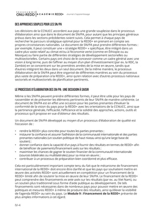 IV-4
Journal d'apprentissage
Des approches souples pour les SN/PA
Les décisions de la CCNUCC accordent aux pays une grande souplesse dans le processus
d’élaboration ainsi que dans le document de SN/PA, pour autant que les principes généraux
prévus dans les sections précédentes soient suivis. Cela permet à chaque pays de
rechercher le parcours stratégique optimal pour la REDD+ en prenant en compte ses
propres circonstances nationales. Le document de SN/PA peut prendre différentes formes :
par exemple, il peut constituer une « stratégie REDD+ » spécifique, être intégré dans un
cadre plus vaste relatif au climat et/ou à l’économie verte (comme en Éthiopie ou au
Mexique) ou faire partie de différentes stratégies de développement sectorielles ou
multisectorielles. Certains pays ont choisi de le concevoir comme un cadre général avec une
vision à long terme, puis de l’affiner au moyen d’un plan d’investissement (par ex. la RDC, la
Zambie) en se concentrant sur les premières années de la mise en œuvre, tandis que
d’autres intègrent les deux dans un seul document. De la même manière, le processus
d’élaboration de la SN/PA peut être organisé de différentes manières au sein du processus
plus vaste de préparation à la REDD+, ainsi qu’en relation avec d’autres processus nationaux
sectoriels et multisectoriels de planification pertinents.
Le processus d’élaboration des SN/PA : une occasion À saisir
Même si les SN/PA peuvent prendre différentes formes, il peut être utile pour les pays de
rassembler et de présenter les éléments pertinents de leur SN/PA de manière cohérente. Le
document de SN/PA est en effet une occasion pour les parties prenantes d’évaluer la
conformité de la vision du pays pour la REDD+ avec les orientations de la CCNUCC, ainsi que
la pertinence générale, l’efficacité, l’efficience et la solidité des approches, actions, outils et
processus qu’il propose en vue d’obtenur des résultats.
Un document de SN/PA développé au moyen d’un processus d’élaboration de qualité est
l’occasion de :
•	 rendre la REDD+ plus concrète pour toutes les parties prenantes ;
•	 instaurer la confiance et assurer l’adhésion de la communauté internationale et des parties
prenantes nationales (un soutien politique de haut niveau ainsi qu’une large base de
soutien) ;
•	 donner confiance dans la capacité d’un pays à fournir des résultats en termes de REDD+ afin
de bénéficier de paiements/financement axés sur les résultats ;
•	 maximiser les chances de gagner le soutien financier de la communauté internationale
(sources bilatérales ou multilatérales) pour sa mise en œuvre ;
•	 contribuer à un processus de préparation bien coordonné et plus efficace.
Cela est particulièrement important compte tenu du fait que le mécanisme de financement
international de la REDD+ doit encore être clarifié et que les pays qui souhaitent mettre en
œuvre des activités REDD+ sont actuellement en compétition pour un financement de la
REDD+ limité afin de soutenir la mise en œuvre de leur SN/PA. Le financement de la REDD+
peut comprendre des financements ex ante axés sur les résultats (par ex. au Viet Nam), ou
un soutien plus traditionnel sous forme d’aide publique au développement. De tels
financements sont nécessaires dans de nombreux pays pour pouvoir mettre en œuvre des
politiques et mesures REDD+ à même de produire des résultats, ainsi qu’élever la visibilité
de l’agenda REDD+ au sein du pays. Le Module 9 : Financement de la REDD+ présente de
plus amples informations à cet égard.
 