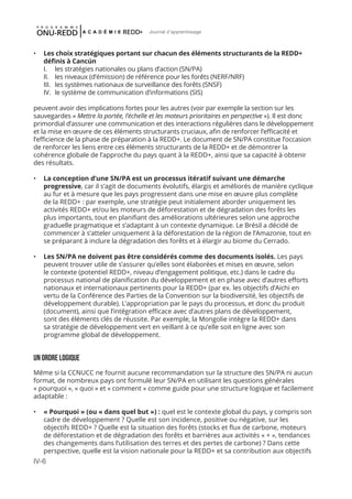 IV-6
Journal d'apprentissage
•	 Les choix stratégiques portant sur chacun des éléments structurants de la REDD+
définis à Cancún
	 I.	 les stratégies nationales ou plans d’action (SN/PA)
	 II.	 les niveaux (d’émission) de référence pour les forêts (NERF/NRF)
	 III.	 les systèmes nationaux de surveillance des forêts (SNSF)
	 IV.	 le système de communication d’informations (SIS)
peuvent avoir des implications fortes pour les autres (voir par exemple la section sur les
sauvegardes « Mettre la portée, l’échelle et les moteurs prioritaires en perspective »). Il est donc
primordial d’assurer une communication et des interactions régulières dans le développement
et la mise en œuvre de ces éléments structurants cruciaux, afin de renforcer l’efficacité et
l’efficience de la phase de préparation à la REDD+. Le document de SN/PA constitue l’occasion
de renforcer les liens entre ces éléments structurants de la REDD+ et de démontrer la
cohérence globale de l’approche du pays quant à la REDD+, ainsi que sa capacité à obtenir
des résultats.
•	 La conception d’une SN/PA est un processus itératif suivant une démarche
progressive, car il s’agit de documents évolutifs, élargis et améliorés de manière cyclique
au fur et à mesure que les pays progressent dans une mise en œuvre plus complète
de la REDD+ : par exemple, une stratégie peut initialement aborder uniquement les
activités REDD+ et/ou les moteurs de déforestation et de dégradation des forêts les
plus importants, tout en planifiant des améliorations ultérieures selon une approche
graduelle pragmatique et s’adaptant à un contexte dynamique. Le Brésil a décidé de
commencer à s’atteler uniquement à la déforestation de la région de l’Amazonie, tout en
se préparant à inclure la dégradation des forêts et à élargir au biome du Cerrado.
•	 Les SN/PA ne doivent pas être considérés comme des documents isolés. Les pays
peuvent trouver utile de s’assurer qu’elles sont élaborées et mises en œuvre, selon
le contexte (potentiel REDD+, niveau d’engagement politique, etc.) dans le cadre du
processus national de planification du développement et en phase avec d’autres efforts
nationaux et internationaux pertinents pour la REDD+ (par ex. les objectifs d’Aichi en
vertu de la Conférence des Parties de la Convention sur la biodiversité, les objectifs de
développement durable). L’appropriation par le pays du processus, et donc du produit
(document), ainsi que l’intégration efficace avec d’autres plans de développement,
sont des éléments clés de réussite. Par exemple, la Mongolie intègre la REDD+ dans
sa stratégie de développement vert en veillant à ce qu’elle soit en ligne avec son
programme global de développement.
Un ORDRE logique
Même si la CCNUCC ne fournit aucune recommandation sur la structure des SN/PA ni aucun
format, de nombreux pays ont formulé leur SN/PA en utilisant les questions générales
« pourquoi », « quoi » et « comment » comme guide pour une structure logique et facilement
adaptable :
•	 « Pourquoi » (ou « dans quel but ») : quel est le contexte global du pays, y compris son
cadre de développement ? Quelle est son incidence, positive ou négative, sur les
objectifs REDD+ ? Quelle est la situation des forêts (stocks et flux de carbone, moteurs
de déforestation et de dégradation des forêts et barrières aux activités « + », tendances
des changements dans l’utilisation des terres et des pertes de carbone) ? Dans cette
perspective, quelle est la vision nationale pour la REDD+ et sa contribution aux objectifs
 