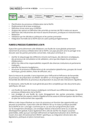 IV-8
Journal d'apprentissage
•	 Planification du processus d’élaboration de la SN/PA
•	 Établissement de la base analytique
•	 Définition d’une vision pour la REDD+
•	 Analyse des options et définition des priorités en termes de PM à mettre en œuvre
•	 Définition des mécanismes de mise en œuvre (financiers, juridiques et institutionnels)
•	 Rédaction
•	 Validation par les décideurs politiques et les parties prenantes
•	 Intégration formelle de la SN/PA dans le cadre politique/réglementaire
Planifier le processus d’élaboration de la SN/PA
Il peut être particulièrement utile d’élaborer une feuille de route globale présentant
clairement le processus d’élaboration de la SN/PA. Les pays peuvent ainsi la partager et la
discuter avec les parties prenantes concernées. Cela peut contribuer à :
•	 clarifier le séquençage des différents intrants techniques, des décisions stratégiques,
des processus de consultation et de validation, ainsi que des étapes du processus
d’élaboration ;
•	 définir les rôles et les responsabilités respectifs des diverses institutions et partenaires
impliqués ;
•	 identifier les besoins budgétaires ;
•	 structurer le processus d’élaboration et de consultation (plateformes, groupes de travail
technique, grands ateliers, listes de diffusion, etc.).
Dans la mesure du possible, il sera important pour l’efficacité et l’efficience de l’ensemble
du processus de préparation à la REDD+ de définir un chronogramme adéquat intégrant
l’ensemble des éléments du processus de préparation et assurant des interactions régulières.
Si nécessaire, cette feuille de route générale peut être complétée par des documents plus
spécifiques, tels que :
•	 une feuille de route des travaux analytiques contribuant aux différentes étapes du
processus d’élaboration de la SN/PA ;
•	 une stratégie et une feuille de route d’engagement des parties prenantes, intégrant
spécifiquement les aspects relatifs à l’égalité entre les sexes et à l’émancipation des femmes ;
•	 un plan de renforcement des capacités.
Même si cela risque d’évoluer au cours du processus en fonction des opportunités qui
peuvent se présenter, il peut être utile de réfléchir tôt sur le statut juridique possible
de la SN/PA et son « ancrage » (comme par ex. au sein d’un programme plus vaste
sur le changement climatique, une stratégie relative à l’économie verte ou un plan de
développement global). Il peut également être utile de clarifier les étapes suivantes
potentielles, telles que par exemple l’affinement et l’opérationnalisation de la SN/PA au
travers d’un plan d’investissement REDD+ spécifique, ou intégration directe dans des
législations, politiques et plans transversaux.
Politiques
et Mesures
 