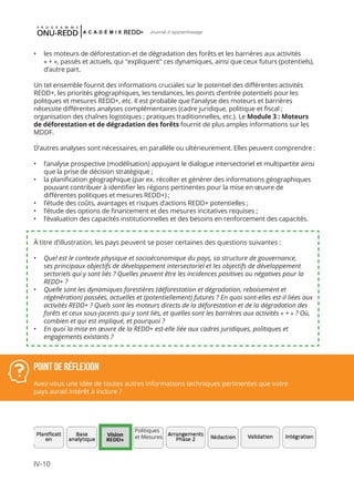 IV-10
Journal d'apprentissage
•	 les moteurs de déforestation et de dégradation des forêts et les barrières aux activités
« + », passés et actuels, qui "expliquent" ces dynamiques, ainsi que ceux futurs (potentiels),
d’autre part.
Un tel ensemble fournit des informations cruciales sur le potentiel des différentes activités
REDD+, les priorités géographiques, les tendances, les points d’entrée potentiels pour les
politques et mesures REDD+, etc. Il est probable que l’analyse des moteurs et barrières
nécessite différentes analyses complémentaires (cadre juridique, politique et fiscal ;
organisation des chaînes logistiques ; pratiques traditionnelles, etc.). Le Module 3 : Moteurs
de déforestation et de dégradation des forêts fournit de plus amples informations sur les
MDDF.
D’autres analyses sont nécessaires, en parallèle ou ultérieurement. Elles peuvent comprendre :
•	 l’analyse prospective (modélisation) appuyant le dialogue intersectoriel et multipartite ainsi
que la prise de décision stratégique ;
•	 la planification géographique (par ex. récolter et générer des informations géographiques
pouvant contribuer à identifier les régions pertinentes pour la mise en œuvre de
différentes politiques et mesures REDD+) ;
•	 l’étude des coûts, avantages et risques d’actions REDD+ potentielles ;
•	 l’étude des options de financement et des mesures incitatives requises ;
•	 l’évaluation des capacités institutionnelles et des besoins en renforcement des capacités.
À titre d’illustration, les pays peuvent se poser certaines des questions suivantes :
•	 Quel est le contexte physique et socioéconomique du pays, sa structure de gouvernance,
ses principaux objectifs de développement intersectoriel et les objectifs de développement
sectoriels qui y sont liés ? Quelles peuvent être les incidences positives ou négatives pour la
REDD+ ?
•	 Quelle sont les dynamiques forestières (déforestation et dégradation, reboisement et
régénération) passées, actuelles et (potentiellement) futures ? En quoi sont-elles est-il liées aux
activités REDD+ ? Quels sont les moteurs directs de la déforestation et de la dégradation des
forêts et ceux sous-jacents qui y sont liés, et quelles sont les barrières aux activités « + » ? Où,
combien et qui est impliqué, et pourquoi ?
•	 En quoi la mise en œuvre de la REDD+ est-elle liée aux cadres juridiques, politiques et
engagements existants ?
Point de réflexion
Avez-vous une idée de toutes autres informations techniques pertinentes que votre
pays aurait intérêt à inclure ?
Politiques
et Mesures
 
