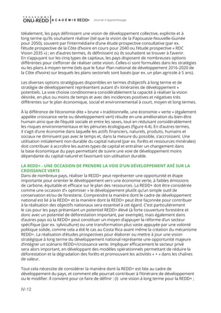 IV-12
Journal d'apprentissage
Idéalement, les pays définissent une vision de développement collective, explicite et à
long terme qu’ils souhaitent réaliser (tel que la vision de la Papouasie-Nouvelle-Guinée
pour 2050), souvent par l’intermédiaire d’une étude prospective consultative (par ex.
l’étude prospective de la Côte d’Ivoire en cours pour 2040 ou l’étude prospective « RDC
Vision 2035 ») ; en d’autres termes, ils définissent où ils souhaitent se trouver à l’avenir.
En s’appuyant sur les cinq types de capitaux, les pays disposent de nombreuses options
différentes pour s’efforcer de réaliser cette vision. Celles-ci sont formulées dans les stratégies
ou les plans à moyen terme (tels que le futur Plan national de développement 2016-2020 de
la Côte d’Ivoire) sur lesquels les plans sectoriels sont basés (par ex. un plan agricole à 5 ans).
Les diverses options stratégiques disponibles en termes d’objectifs à long terme et de
stratégie de développement représentent autant d’« itinéraires de développement »
potentiels. La voie choisie conditionnera considérablement la capacité à réaliser la vision
désirée, en plus ou moins de temps et avec des incidences positives et négatives très
différentes sur le plan économique, social et environnemental à court, moyen et long termes.
À la différence de l’économie dite « brune » traditionnelle, une économie « verte » (également
appelée croissance verte ou développement vert) résulte en une amélioration du bien-être
humain ainsi que de l’équité sociale et entre les sexes, tout en réduisant considérablement
les risques environnementaux et les pénuries écologiques (figure 4.4). En d’autres termes,
il s’agit d’une économie dans laquelle les actifs financiers, naturels, produits, humains et
sociaux ne diminuent pas avec le temps et, dans la mesure du possible, s’accroissent. Une
utilisation initialement non durable du capital naturel (par ex. forêts et ressources minérales)
doit contribuer à accroître les autres types de capital et entraîner un changement dans
la base économique du pays permettant de suivre une voie de développement moins
dépendante du capital naturel et favorisant son utilisation durable.
LA REDD+ - UNE OCCASION DE PRENDRE LA VOIE D’UN DÉVELOPPEMENT AXÉ SUR LA
CROISSANCE VERTE
Dans de nombreux pays, réaliser la REDD+ peut représenter une opportunité et étape
importante pour orienter le développement vers une économie verte, à faibles émissions
de carbone, équitable et efficace sur le plan des ressources. La REDD+ doit être considérée
comme une occasion d’« optimiser » le développement plutôt qu’un simple outil de
conservation et/ou de foresterie. Comprendre la manière dont le cadre de développement
national est lié à la REDD+ et la manière dont la REDD+ peut être façonnée pour contribuer
à la réalisation des objectifs nationaux sera essentiel à cet égard. C’est particulièrement
le cas pour les pays présentant un potentiel REDD+ élevé (à forte couverture forestière et
donc avec un potentiel de déforestation important, par exemple), mais également dans
d’autres pays où la REDD+ peut constituer un moyen d’appuyer la réforme d’un secteur
spécifique (par ex. sylviculture) ou une transformation plus vaste appuyée par une volonté
politique solide, comme cela a été le cas au Costa Rica avant même la création du mécanisme
REDD+. La réalisation d’études prospectives pour élaborer ou mettre à jour une vision
stratégique à long terme du développement national représente une opportunité majeure
d’intégrer un scénario REDD+/croissance verte. Impliquer efficacement le secteur privé
sera alors important, en développant des modèles opérationnels permettant de réduire la
déforestation et la dégradation des forêts et promouvant les activités « + » dans les chaînes
de valeur.
Tout cela nécessite de considérer la manière dont la REDD+ est liée au cadre de
développement du pays, et comment elle pourrait contribuer à l’itinéraire de développement
ou le modifier. Il convient pour ce faire de définir : (i)  une vision à long terme pour la REDD+ ;
 