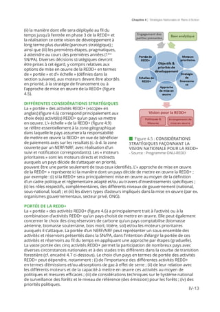 Chapitre 4 | Stratégies Nationales et Plans d’Action
IV-13
(ii) la manière dont elle sera déployée au fil du
temps jusqu’à l’entrée en phase 3 de la REDD+ et
la réalisation ce cette vision de développement à
long terme plus durable (parcours stratégique) ;
ainsi que (iii) les premières étapes, pragmatiques,
à atteindre au cours des premières années (1ère
SN/PA). Diverses décisions stratégiques devront
être prises à cet égard, y compris relatives aux
options de mise en œuvre de la REDD+ en termes
de « portée » et d’« échelle » (définies dans la
section suivante), aux moteurs devant être abordés
en priorité, à la stratégie de financement ou à
l’approche de mise en œuvre de la REDD+ (figure
4.5).
DIFFÉRENTES CONSIDÉRATIONS STRATÉGIQUES
La « portée » des activités REDD+ («scope» en
anglais) (figure 4.6) correspond principalement aux
choix de(s) activité(s) REDD+ qu’un pays va mettre
en oeuvre. L’« échelle » de la REDD+ (figure 4.9)
se réfère essentiellement à la zone géographique
dans laquelle le pays assumera la responsabilité
de mettre en œuvre la REDD+ en vue de bénéficier
de paiements axés sur les resultats (c.-à-d. la zone
couverte par un NERF/NRF, avec réalisation d’un
suivi et notification correspondants). Les « moteurs
prioritaires » sont les moteurs directs et indirects
auxquels un pays décide de s’attaquer en priorité,
pouvant être une partie seulement de tous ceux identifiés. L’« approche de mise en œuvre
de la REDD+ » représente ici la manière dont un pays décide de mettre en œuvre la REDD+ ;
par exemple : (i) si la REDD+ sera principalement mise en œuvre au moyen de la définition
d’un cadre politique et réglementaire adapté et/ou au travers d’investissements spécifiques ;
(ii) les rôles respectifs, complémentaires, des différents niveaux de gouvernement (national,
sous-national, local) ; et (iii) les divers types d’acteurs impliqués dans la mise en œuvre (par ex.
organismes gouvernementaux, secteur privé, ONG).
PORTÉE DE LA REDD+
La « portée » des activités REDD+ (figure 4.6) a principalement trait à l’activité ou à la
combinaison d’activités REDD+ qu’un pays choisit de mettre en œuvre. Elle peut également
concerner le choix des cinq réservoirs de carbone qu’un pays comptabilise (biomasse
aérienne, biomasse souterraine, bois mort, litière, sol) et/ou les moteurs prioritaires
auxquels il s’attaque. La portée d’un NERF/NRF peut représenter un sous-ensemble des
activités et réservoirs présentés dans la SN/PA, dans l’intention d’élargir la portée de ces
activités et réservoirs au fil du temps en appliquant une approche par étapes (graduelle).
La vaste portée des cinq activités REDD+ permet la participation de nombreux pays avec
diverses circonstances nationales et à des stades très différents dans la courbe de transition
forestière (cf. encadré 4.7 ci-dessous). Le choix d’un pays en termes de portée des activités
REDD+ peut dépendre, notamment : (i) de l’importance des différentes activités REDD+
en termes d’émissions et/ou absorptions de gaz à effet de serre ; (ii) de leur relation avec
les différents moteurs et de la capacité à mettre en œuvre ces activités au moyen de
politiques et mesures efficaces ; (iii) de considérations techniques sur le Système national
de surveillance des forêts et le niveau de référence (des émission) pour les forêts ; (iv) des
priorités politiques.
 Figure 4.5 : CONSIDÉRATIONS
STRATÉGIQUES FAÇONNANT LA
VISION NATIONALE POUR LA REDD+
- Source : Programme ONU-REDD
 