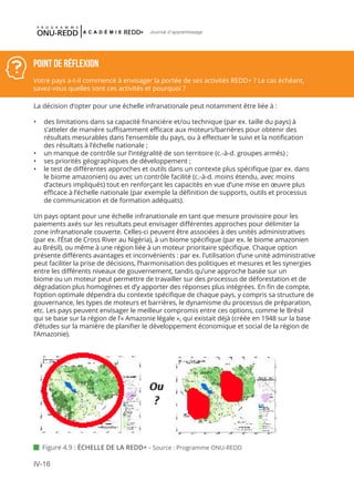 IV-16
Journal d'apprentissage
La décision d’opter pour une échelle infranationale peut notamment être liée à :
•	 des limitations dans sa capacité financière et/ou technique (par ex. taille du pays) à
s’atteler de manière suffisamment efficace aux moteurs/barrières pour obtenir des
résultats mesurables dans l’ensemble du pays, ou à effectuer le suivi et la notification
des résultats à l’échelle nationale ;
•	 un manque de contrôle sur l’intégralité de son territoire (c.-à-d. groupes armés) ;
•	 ses priorités géographiques de développement ;
•	 le test de différentes approches et outils dans un contexte plus spécifique (par ex. dans
le biome amazonien) ou avec un contrôle facilité (c.-à-d. moins étendu, avec moins
d’acteurs impliqués) tout en renforçant les capacités en vue d’une mise en œuvre plus
efficace à l’échelle nationale (par exemple la définition de supports, outils et processus
de communication et de formation adéquats).
Un pays optant pour une échelle infranationale en tant que mesure provisoire pour les
paiements axés sur les resultats peut envisager différentes approches pour délimiter la
zone infranationale couverte. Celles-ci peuvent être associées à des unités administratives
(par ex. l’État de Cross River au Nigéria), à un biome spécifique (par ex. le biome amazonien
au Brésil), ou même à une région liée à un moteur prioritaire spécifique. Chaque option
présente différents avantages et inconvénients : par ex. l’utilisation d’une unité administrative
peut faciliter la prise de décisions, l’harmonisation des politiques et mesures et les synergies
entre les différents niveaux de gouvernement, tandis qu’une approche basée sur un
biome ou un moteur peut permettre de travailler sur des processus de déforestation et de
dégradation plus homogènes et d’y apporter des réponses plus intégrées. En fin de compte,
l’option optimale dépendra du contexte spécifique de chaque pays, y compris sa structure de
gouvernance, les types de moteurs et barrières, le dynamisme du processus de préparation,
etc. Les pays peuvent envisager le meilleur compromis entre ces options, comme le Brésil
qui se base sur la région de l’« Amazonie légale », qui existait déjà (créée en 1948 sur la base
d’études sur la manière de planifier le développement économique et social de la région de
l’Amazonie).
Point de réflexion
Votre pays a-t-il commencé à envisager la portée de ses activités REDD+ ? Le cas échéant,
savez-vous quelles sont ces activités et pourquoi ?
 Figure 4.9 : ÉCHELLE DE LA REDD+ - Source : Programme ONU-REDD
 
